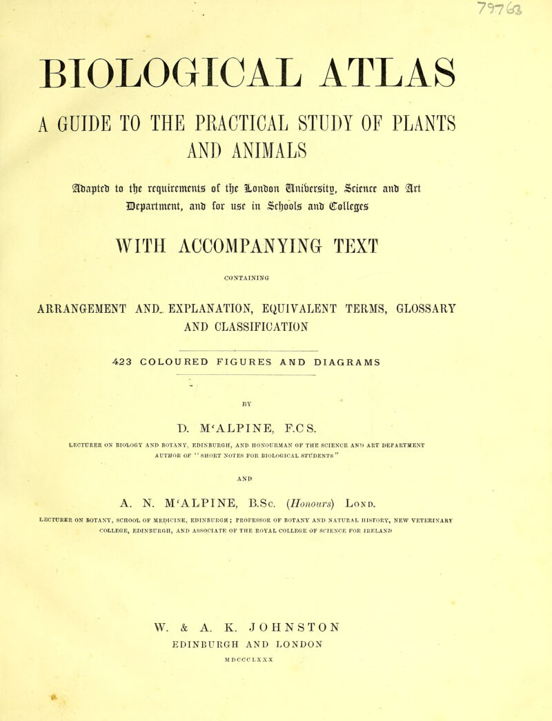 BIOLOGICAL ATLAS A GUIDE TO THE PRACTICAL STUDY OF PLANTS AND ANIMALS ^Daptcti to tlje rtqutrements of tije ILonlion Sluibcrstto, ^ctotcc anlj ^rt ©ejjartment, anU for tisr in Scijools anti CoUcsfS WITH ACCOMPANYma TEXT CONTAINING ARRANGEMENT AND,. EXPLANATION, EQUIVALENT TERMS, GLOSSARY AND CLASSIFICATION 423 COLOURED FIGURES AND DIAGRAMS BY D, M^ALPINE, F,CS. LECTUREK ON BIOLOGY AND BOT.'VNY. EDINBURGH, AND HONOURMAN OF THE SCIENCE AND ART DEPARTMENT AUTHOR OF “short NOTES FOR BIOLOGICAL STUDENTS” AND A. N. M^ALPINE, B,Sc. {Honours) Lond, LECTURER ON BOTANY, SCHOOL OF MEDICINE, EDINBURGH; PROFESSOR OF BOTANY AND NATURAL HISTORY, NEW VETERINARY COLLEGE, EDINBURGH, AND ASSOCIATE OF THE ROYAL COLLEGE OF SCIENCE FOR IRELAND W. & A. K. JOHNSTON EDINBURGH AND LONDON