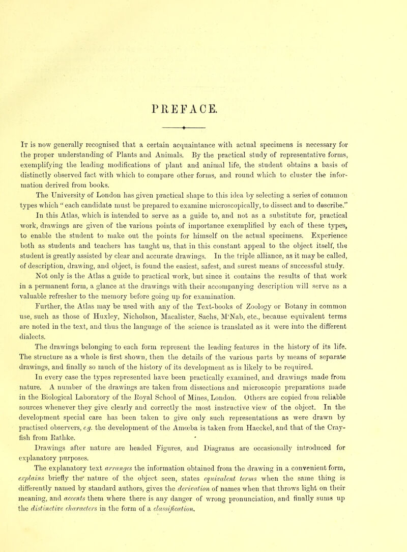 PREFACE. It is now generally recognised that a certain acquaintance with actual specimens is necessary for the proper understanding of Plants and Animals. By the practical study of representative forms, exemplifying the leading modifications of plant and animal life, the student obtains a basis of distinctly observed fact with which to compare other forms, and round which to cluster tire infor- mation derived from hooks. The University of London has given practical shape to this idea by selecting a series of common types which “ each candidate must be prepared to examine microscopically, to dissect and to describe.” In this Atlas, which is intended to serve as a guide to, and not as a substitute for, practical work, drawings are given of the various points of importance exemplified by each of these types, to enable the student to make out the points for himself on the actual specimens. Experience both as students and teachers has taught us, that in this constant appeal to the object itself, the student is greatly assisted by clear and accurate drawings. In the triple alliance, as it may be called, of description, drawing, and object, is found the easiest, safest, and surest means of successful study. Not only is the Atlas a guide to practical work, but since it contains the results of that work in a permanent form, a glance at the drawings with their accompanying description will serve as a valuable refresher to the memory before going up for examination. Further, the Atlas may be used with any of the Text-books of Zoology or Botany in common use, such as those of Huxley, Nicholson, Macalister, Sachs, M‘Nab, etc., because equivalent terms are noted in the text, and thus the language of the science is translated as it were into the different dialects. The drawings belonging to each form represent the leading features in the history of its life. The structure as a whole is first shown, then the details of the various parts by means of separate drawings, and finally so much of the history of its development as is likely to be required. In every case the types represented have been practically examined, and drawings made from nature. A number of the drawings are taken from dissections and microscopic preparations made in the Biological Laboratory of the Eoyal School of Mines, London. Others are copied from reliable sources whenever they give clearly and correctly the most instructive view of the object. In the development special care has been taken to give only such representations as were drawn by practised observers, e.g. the development of the Amoeba is taken from Haeckel, and that of the Cray- fish from Eathke. Drawings after nature are headed Figures, and Diagrams are occasionally introduced for explanatory purposes. The explanatory text arranges the information obtained from the drawing in a convenient form, explains briefly the' nature of the object seen, states equivalent terms when the same thing is differently named by standard authors, gives the derivation of names when that throws light on their meaning, and accents them where there is any danger of wu’ong pronunciation, and finally sums up the distinctive characters in the form of a classification.