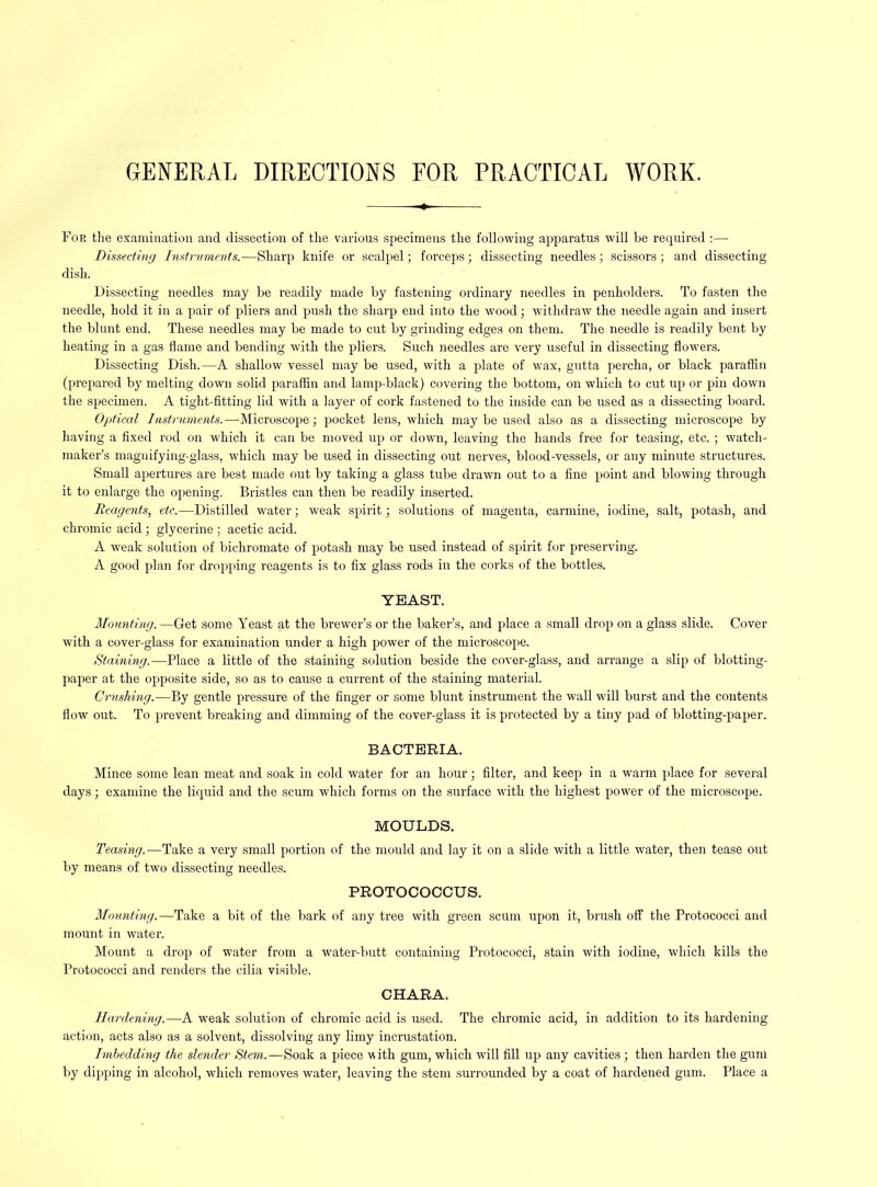 GENERAL DIRECTIONS FOR PRACTICAL WORK. For the examination and dissection of the various specimens the following apparatus will be required :— Dissecting Instruments.—Sharp knife or scalpel; forceps; dissecting needles; scissors ; and dissecting dish. Dissecting needles may be readily made by fastening ordinary needles in penholders. To fasten the needle, hold it in a pair of pliers and push the sharp end into the wood; withdraw the needle again and insert the blunt end. These needles may be made to cut by grinding edges on them. The needle is readily bent by heating in a gas flame and bending with the pliers. Such needles are very useful in dissecting flowers. Dissecting Dish.—A shallow vessel may be used, with a plate of wax, gutta percha, or black parafiin (prepared by melting down solid paraffin and lamp-black) covering the bottom, on which to cut up or pin down the specimen. A tight-fitting lid with a layer of cork fastened to the inside can be used as a dissecting board. Optical Instrume7its.—Microscope; pocket lens, which may be used also as a dissecting microscope by having a fixed rod on which it can be moved up or down, leaving the hands free for teasing, etc.; watch- maker’s magnifying-glass, which may be used in dissecting out nerves, blood-vessels, or any minute structures. Small apertures are best made out by taking a glass tube drawn out to a fine point and blowing through it to enlarge the opening. Bristles can then be readily inserted. Reagents, etc.—Distilled water; weak spirit; solutions of magenta, carmine, iodine, salt, potash, and chromic acid; glycerine : acetic acid. A weak solution of bichromate of potash may be used instead of spirit for preserving. A good plan for dropping reagents is to fix glass rods in the corks of the bottles. YEAST. Mounting. —Get some Yeast at the brewer’s or the baker’s, and place a small drop on a glass slide. Cover with a cover-glass for examination under a high power of the microscope. Staining.—Place a little of the staining solution beside the cover-glass, and arrange a slip of blotting- paper at the opposite side, so as to cause a current of the staining material. Crushhig.—By gentle pressure of the finger or some blunt instrument the wall will burst and the contents flow out. To prevent breaking and dimming of the cover-glass it is protected by a tiny pad of blotting-paper. BACTERIA. Mince some lean meat and soak in cold water for an hour; filter, and keep in a warm place for several days; examine the liquid and the scum which forms on the surface with the highest power of the microscope. MOULDS. Teasing.—Take a very small portion of the mould and lay it on a slide with a little water, then tease out by means of two dissecting needles. PROTOCOCCUS. Mounting.—Take a bit of the bark of any tree with green scum upon it, brush off the Protococci and mount in water. Mount a drop of water from a water-butt containing Protococci, stain with iodine, which kills the Protococci and renders the cilia visible. CHARA. Hardening.—A weak solution of chromic acid is used. The chromic acid, in addition to its hardening action, acts also as a solvent, dissolving any limy incrustation. Imbeddi-ng the slender Stem.—Soak a piece -with gum, which will fill up any cavities; then harden the gum by dipping in alcohol, which removes water, leaving the stem surrounded by a coat of hardened gum. Place a