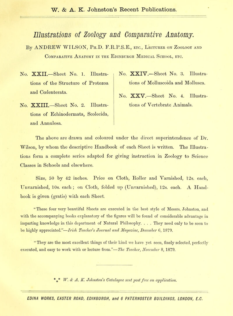 Illustrations of Zoology and Comparative Anatomy. By ANDREW WILSON, Ph.D. F.R.P.S.E., etc., Lecturer on Zoology and Comparative Anatomy in the Edinburgh Medical School, etc. No. XXII.—Sheet No. 1. Illustra- tions of the Structure of Protozoa and Coelenterata. No. XXIII.—Sheet No. 2. Illustra- tions of Echinodermata, Scolecida, and Annulosa. No. XXIV.—Sheet No. 3. Illustra- tions of Molluscoida and Mollusca. No. XXV.—Sheet No. 4. Illustra- tions of Vertebrate Animals. The above are drawn and coloured under the direct superintendence of Dr. Wilson, by whom the descriptive Handbook of each Sheet is written. The Illustra- tions form a complete series adapted for giving instruction in Zoology to Science Classes in Schools and elsewhere. Size, 50 by 42 inches. Price on Cloth, Roller and Varnished, 12s. each. Unvarnished, 10s. each; on Cloth, folded up (Unvarnished), 12s. each. A Hand- book is given (gratis) with each Sheet. “ These four very beautiful Sheets are executed in the best style of Messrs. Johnston, and with the accompanying books explanatory of the figures will he found of considerable advantage in imparting knowledge in this department of Natural Philosophy. . . . They need only to be seen to be highly appreciated.”—Irish Teachers Journal and Magazine, Decemler 6, 1879. “ They are the most excellent things of their kind we have yet seen, finely selected, perfectly executed, and easy to work with or lecture from.”—The Teacher, November 8, 1879. * W. & A. K. Johnstons Catalogue sent post free on application.