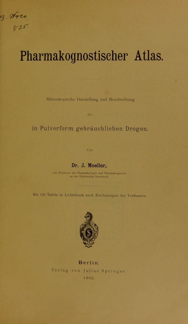 Pharmakognostiseher Atlas. Mikroskopische Darstellung* und Beschreibung der in Pulverform gebräuehliehen Drogen. \’on Dr. J. Moeller, ord. Professor der Pharmakologie und Pharmakognosie an der Universität Innsbruck. Mit 110 Tafeln in Lichtdruck nach Zeichnungen des Verfassers. Berlin. Verlag von Julius Springer. 1892.