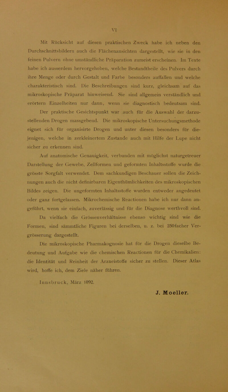 Mit Rücksicht auf diesen praktischen Zweck habe ich neben den Durchschnittsbildern auch die Flächenansichten darjj;estcllt, wie sie in den feinen Pulvern ohne umständliche Präparation zumeist erscheinen. Im Texte habe ich ausserdem hervorgehoben, welche Bestandtheile des Pulvers durch ihre Menge oder durch Gestalt und Farbe besonders auffallen und welche charakteristisch sind. Die Beschreibungen sind kurz, gleichsam auf das mikroskopische Präparat hinweisend. Sie sind allgemein verständlich und erörtern Einzelheiten nur dann, wenn sie diagnostisch bedeutsam sind. Der praktische Gesichtspunkt war auch für die Auswahl der darzu- stellenden Drogen massgebend. Die mikroskopische Untersuchungsmethode eignet sich für organisirte Drogen und unter diesen besonders für die- jenigen, welche in zerkleinertem Zustande auch mit Hilfe der Lupe nicht sicher zu erkennen sind. Auf anatomische Genauigkeit, verbunden mit möglichst naturgetreuer Darstellung der Gewebe, Zellformen und geformten Inhaltsstoffe wurde die grösste Sorgfalt verwendet. Dem sachkundigen Beschauer sollen die Zeich- nungen auch die nicht definirbaren Eigenthümlichkeiten des mikroskopischen Bildes zeigen. Die ungeformten Inhaltsstoffe wurden entweder angedeutet oder ganz fortgelassen. Mikrochemische Reactionen habe ich nur dann an- geführt, wenn sie einfach, zuverlässig und für die Diagnose werthvoll sind. Da vielfach die Grössenverhältnisse ebenso wichtig sind wie die Formen, sind sämmtliche Figuren bei derselben, u. z. bei 250facher Ver- grösserung dargestellt. Die mikroskopische Pharmakognosie hat für die Drogen dieselbe Be- deutung und Aufgabe wie die chemischen Reactionen für die Chemikalien; die Identität und Reinheit der Arzneistolfe sicher zu stellen. Dieser Atlas wird, hoffe ich, dem Ziele näher führen. Innsbruck, März 1892. J. Moeller.