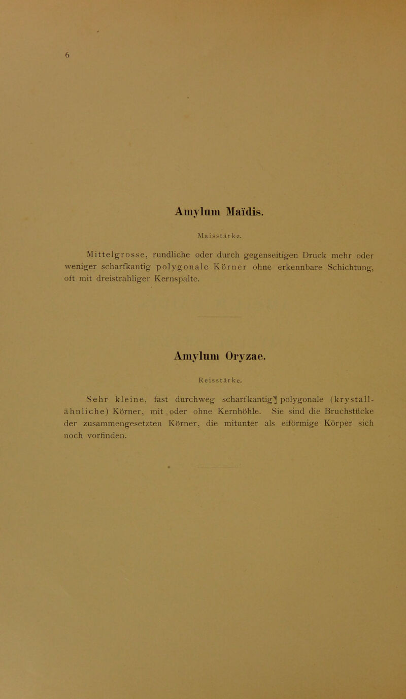 Aiiiylum Maülis. Maisstärke. Mittelgrosse, rundliche oder durch gegenseitigen Druck mehr oder weniger scharfkantig polygonale Körner ohne erkennbare Schichtung, oft mit dreistrahliger Kernspalte. Amvlum Orvzae. Reisstärke. Sehr kleine, fast durchweg scharfkantig^ polygonale (krystall- ähnliehe) Körner, mit oder ohne Kernhöhle. Sie sind die Bruchstücke der zusammengesetzten Körner, die mitunter als eiförmige Körper sich noch vorfinden.