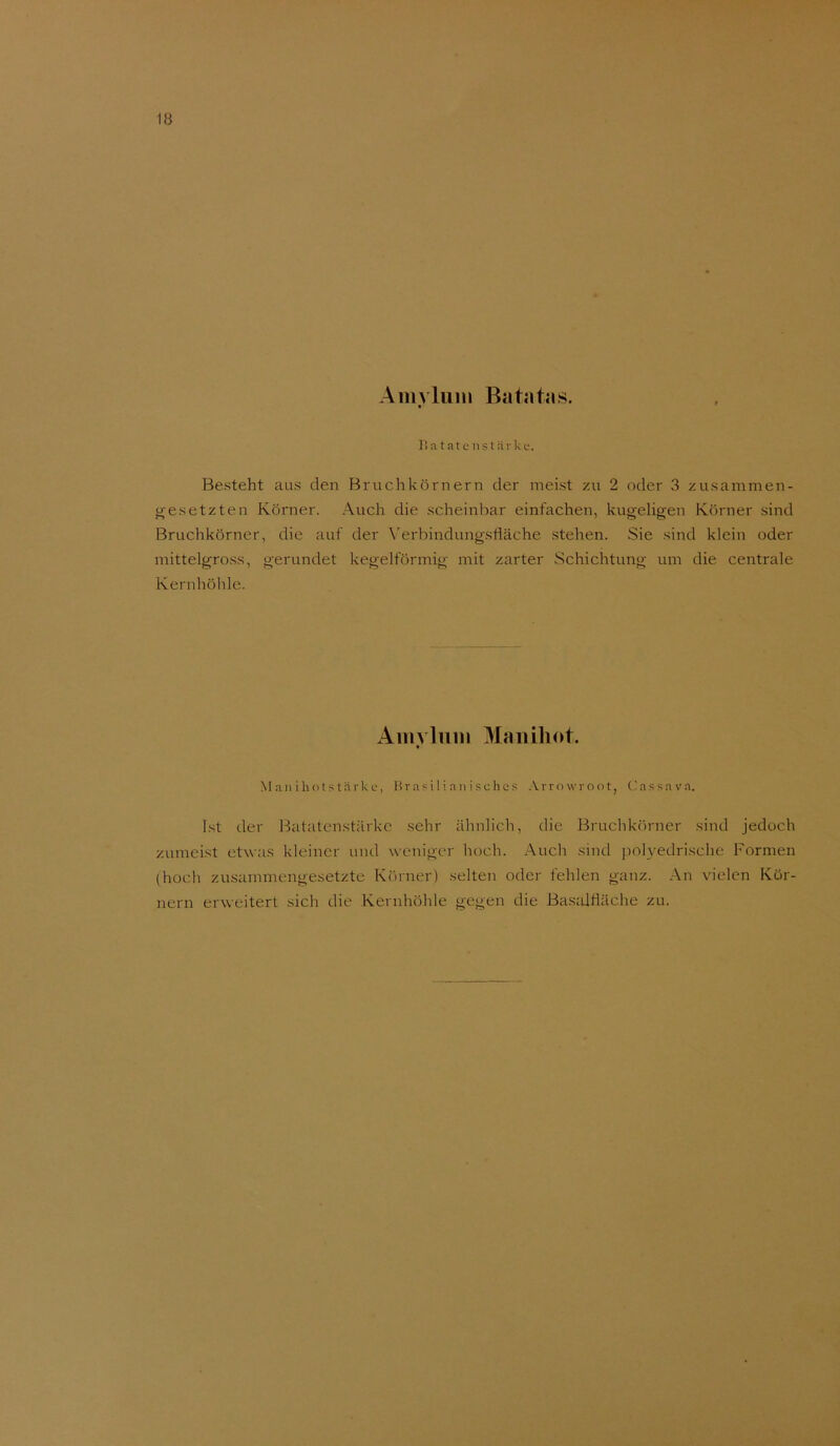 Ainyluin Batatas. Batatcnstärkü. Besteht aus den Bruchkörnern der meist zu 2 oder 3 zusammen- i^esetzten Körner. .A.uch die scheinbar einfachen, kugeligen Körner sind Bruchkörner, die auf der \’erbindungsfläche stehen. Sie sind klein oder mittelgross, gerundet kegelförmig mit zarter Schichtung um die centrale Kernhöhle. Ainvliiin Maiiih(>t. t M an i ho t .s t rir k L‘, l^ras i 1 i a n i sches Arrowroot, Cassava. Ist der Batatenstärke sehr ähnlich, die Bruchkörner .sind jedoch zumei.st etwas kleiner und weniger hoch. Auch sind poh'edrische Formen (hoch zusammengesetzte Körner) selten oder fehlen ganz. An vielen Kör- nern erweitert sich die Kernhöhle gegen die Ba.stUtiäche zu.