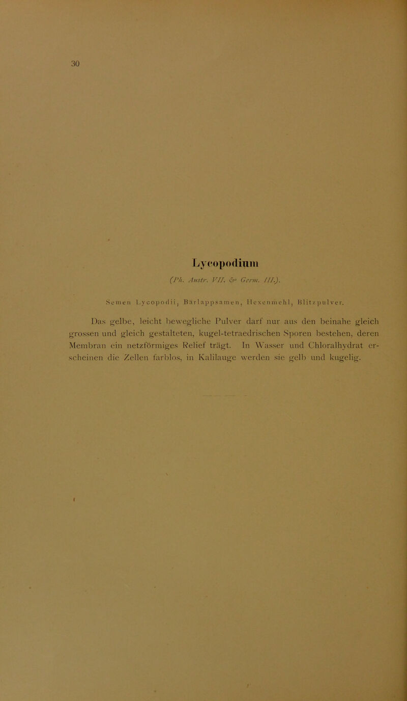 Ijycopodiuin (Ph. Austr. VIJ. 6^ Germ. [fl.). Semen Lycopocliij Bäila])p sam e n , Hexen mehl, H lit z ]) ii! ve r. Das «i'elbe, leicht l^ewegliche Pulver darf nur aus den beinahe o-leich grossen und gleich gestalteten, kugel-tetraedrischen Sporen bestehen, deren Membran ein netzförmiges Relief trägt, ln Wasser und Chloralhydrat er- scheinen die Zellen farlilos, in Kalilauge werden sie gelb und kugelig.