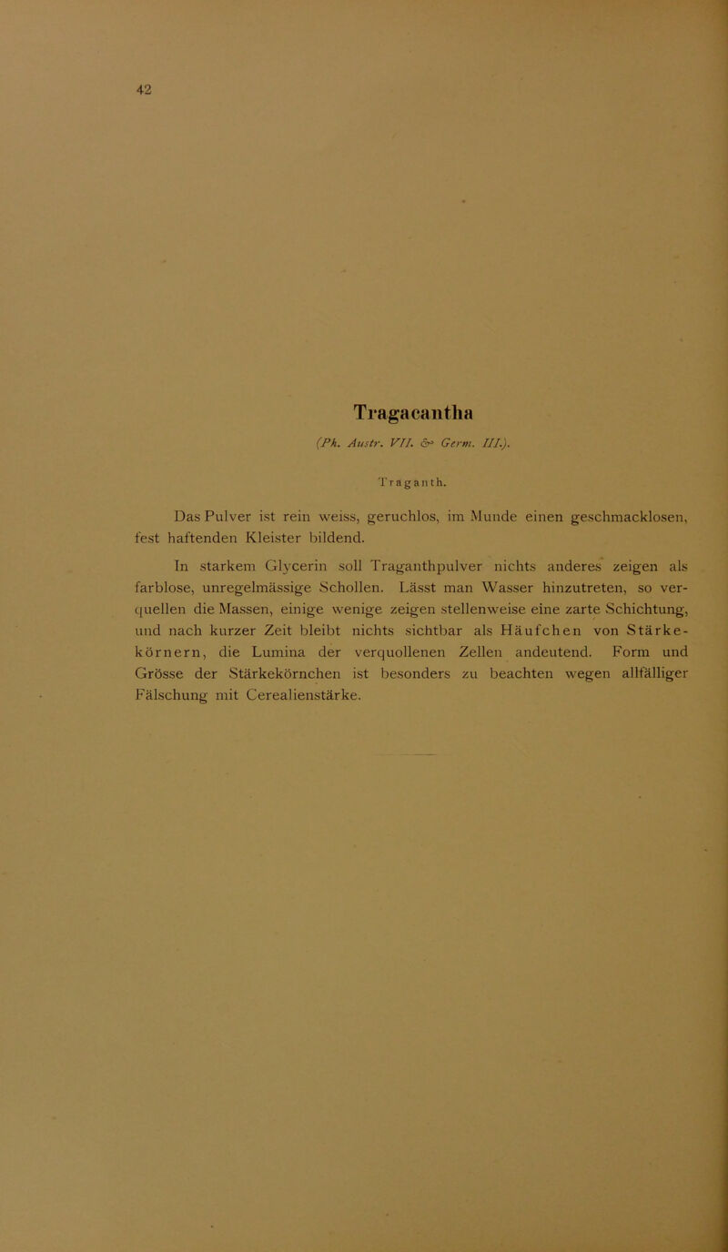 Tragacantlia (Ph. Austr. VII. Germ. III.). T r a g a n t h. Das Pulver ist rein weiss, geruchlos, im Munde einen geschmacklosen, fest haftenden Kleister bildend. In starkem Glycerin soll Traganthpulver nichts anderes zeigen als farblose, unregelmässige Schollen. Lässt man Wasser hinzutreten, so ver- quellen die Massen, einige wenige zeigen stellenweise eine zarte Schichtung, und nach kurzer Zeit bleibt nichts sichtbar als Häufchen von Stärke- körnern, die Lumina der verquollenen Zellen andeutend. Form und Grösse der Stärkekörnchen ist besonders zu beachten wegen allfälliger Fälschung mit Cerealienstärke.