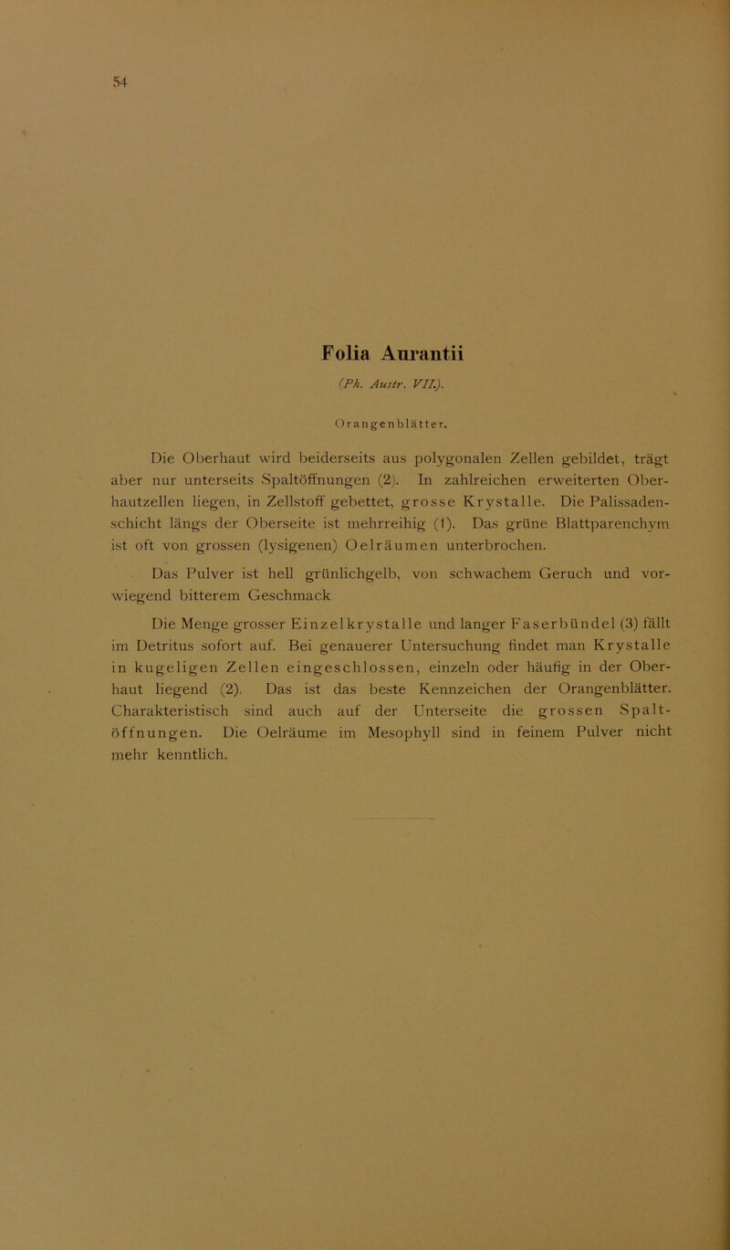 Folia Am^antii {Ph. Austr. VII.). Orangenblätter. Die Oberhaut wird l^eiderseits aus polygonalen Zellen gebildet, trägt aber nur unterseits Spaltöffnungen (2). In zahlreichen erweiterten Oljer- hautzellen liegen, in Zellstoff gebettet, grosse Krystalle. Die Palissaden- schicht längs der Oberseite ist mehrreihig (1). Das grüne Blattparenchym ist oft von grossen (lysigenen) Oeiräumen unterbrochen. Das Pulver ist hell grünlichgelb, von schwachem Geruch und vor- wiegend bitterem Geschmack Die Menge grosser Einzelkrystalle und langer Faserbündel (3) fällt im Detritus sofort auf. Bei genauerer Untersuchung findet man Krystalle in kugeligen Zellen eingeschlossen, einzeln oder häufig in der Ober- haut liegend (2). Das ist das beste Kennzeichen der Orangenblätter. Charakteristisch sind auch auf der Unterseite die grossen Spalt- öffnungen. Die Oelräume im Mesophyll .sind in feinem Pulver nicht mehr kenntlich.