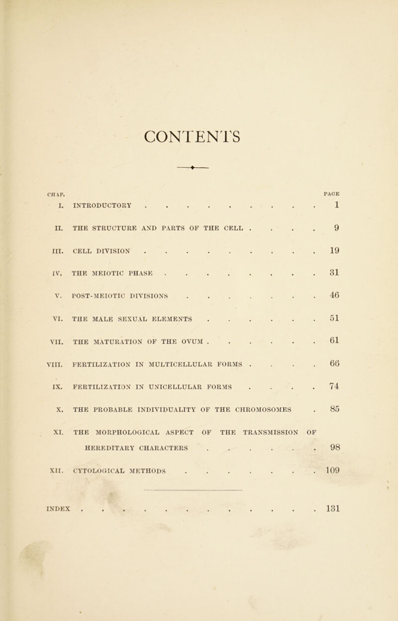 CONTENTS + CH AP. I. INTRODUCTORY II. THE STRUCTURE AND PARTS OF THE CELL . III. CELL DIVISION ........ IV. THE MEIOTIC PHASE ....... V. POST-MEIOTIC DIVISIONS ...... VI. THE MALE SEXUAL ELEMENTS ..... VII. THE MATURATION OF THE OVUM ..... VIII. FERTILIZATION IN MULTICELLULAR FORMS . IX. FERTILIZATION IN UNICELLULAR FORMS X. THE PROBABLE INDIVIDUALITY OF THE CHROMOSOMES XI. THE MORPHOLOGICAL ASPECT OF THE TRANSMISSION HEREDITARY CHARACTERS ..... XII. CYTOLOGICAL METHODS ...... PAGE 1 9 19 31 46 51 61 66 74 85 98 109 INDEX 131