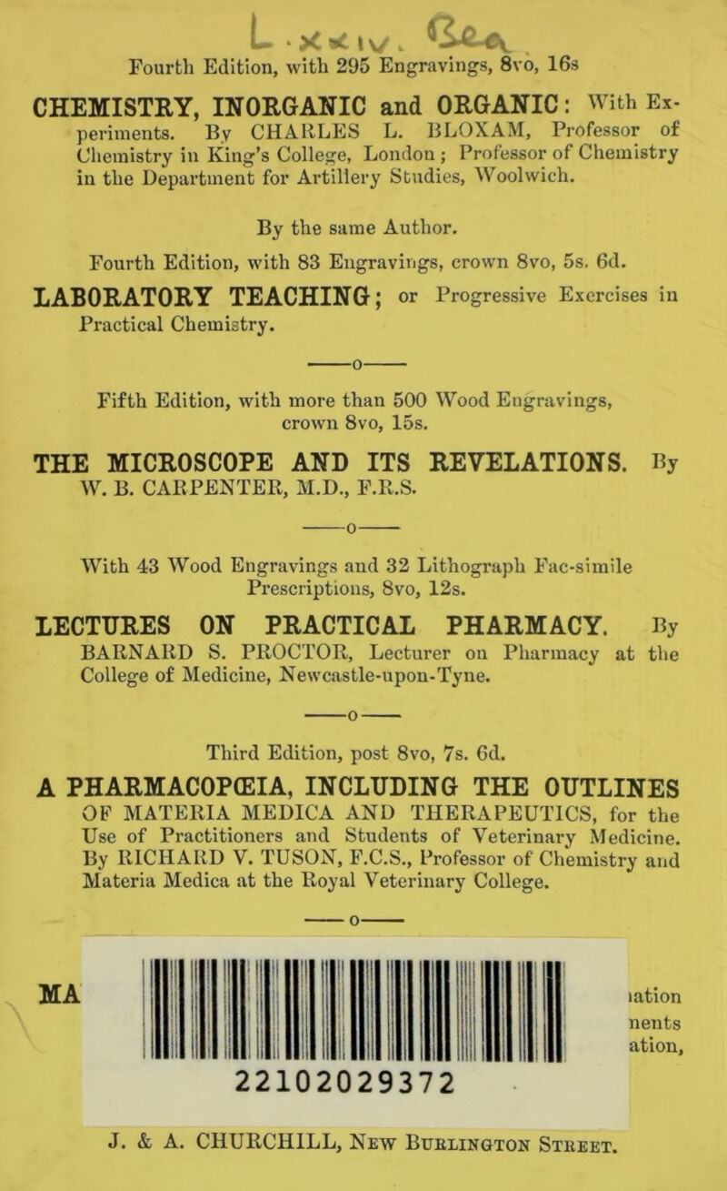 L X* IV. , Fourth Edition, with 295 Engravings, 8vo, 16s CHEMISTRY, INORGANIC and ORGANIC: With Ex- periments. By CHARLES L. BLOAAM, Professor of Chemistry in King’s College, London ; Professor of Chemistry in the Department for Artillery Studies, Woolwich. By the same Author. Fourth Edition, with 83 Engravings, crown 8vo, 5s. 6d. LABORATORY TEACHING; or Progressive Exercises in Practical Chemistry. Fifth Edition, with more than 500 Wood Engravings, crown 8vo, 15s. THE MICROSCOPE AND ITS REVELATIONS. By W. B. CARPENTER, M.D., F.R.S. o With 43 Wood Engravings and 32 Lithograph Fac-simile Prescriptions, 8vo, 12s. LECTURES ON PRACTICAL PHARMACY. By BARNARD S. PROCTOR, Lecturer on Pharmacy at the College of Medicine, Newcastle-upon-Tyne. o Third Edition, post 8vo, 7s. 6d. A PHARMACOPOEIA, INCLUDING THE OUTLINES OF MATERIA MEDICA AND THERAPEUTICS, for the Use of Practitioners and Students of Veterinary Medicine. By RICHARD V. TUSON, F.C.S., Professor of Chemistry and Materia Medica at the Royal Veterinary College. MA 1! ! :i i ii !l !!  : I 1 i | 1 II j! I 1 1 1 i i ii ii i i i i 22102029372 iation nents ation.