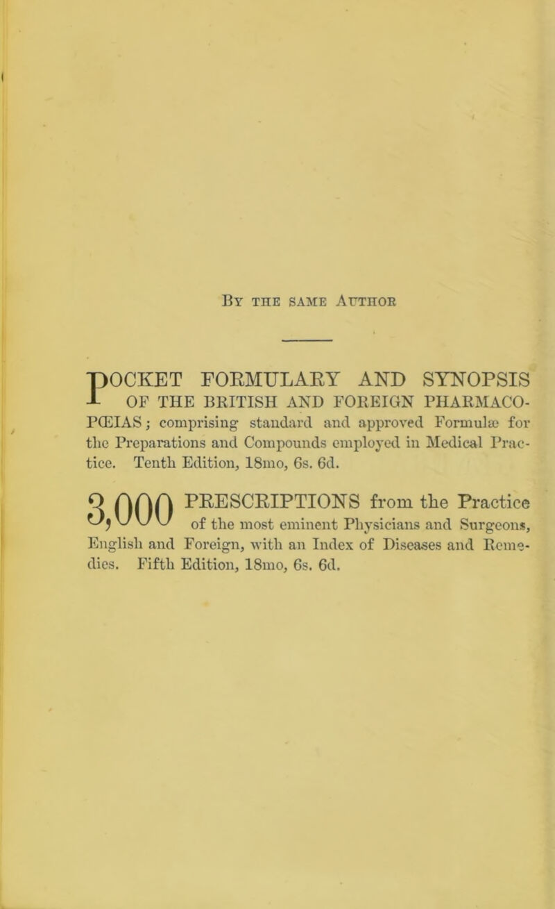 By the same Author POCKET FORMULARY AND SYNOPSIS OF THE BRITISH AND FOREIGN PHARMACO- POEIAS ; comprising standard and approved Formulae for the Preparations and Compounds employed in Medical Prac- tice. Tenth Edition, 18mo, 6s. 6d. 3,000 PRESCRIPTIONS from the Practice of the most eminent Physicians and Surgeons, English and Foreign, with an Index of Diseases and Reme- dies. Fifth Edition, 18mo, 6s. 6d.