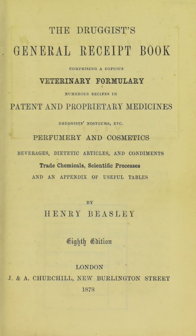 GENERAL RECEIPT BOOK COMPRISING A COPIOUS VETERINARY FORMULARY % NUMEROUS RECIPES IN PATENT AND PROPRIETARY MEDICINES druggists’ nostrums, etc. PERFUMERY AND COSMETICS BEVERAGES, DIETETIC ARTICLES, AND CONDIMENTS Trade Chemicals, Scientific Processes AND AN APPENDIX OF USEFUL TABLES BY HENRY BEASLEY (ftiglilb (Ebiiion LONDON J. & A. CHURCHILL, NEW BURLINGTON STREET 1878