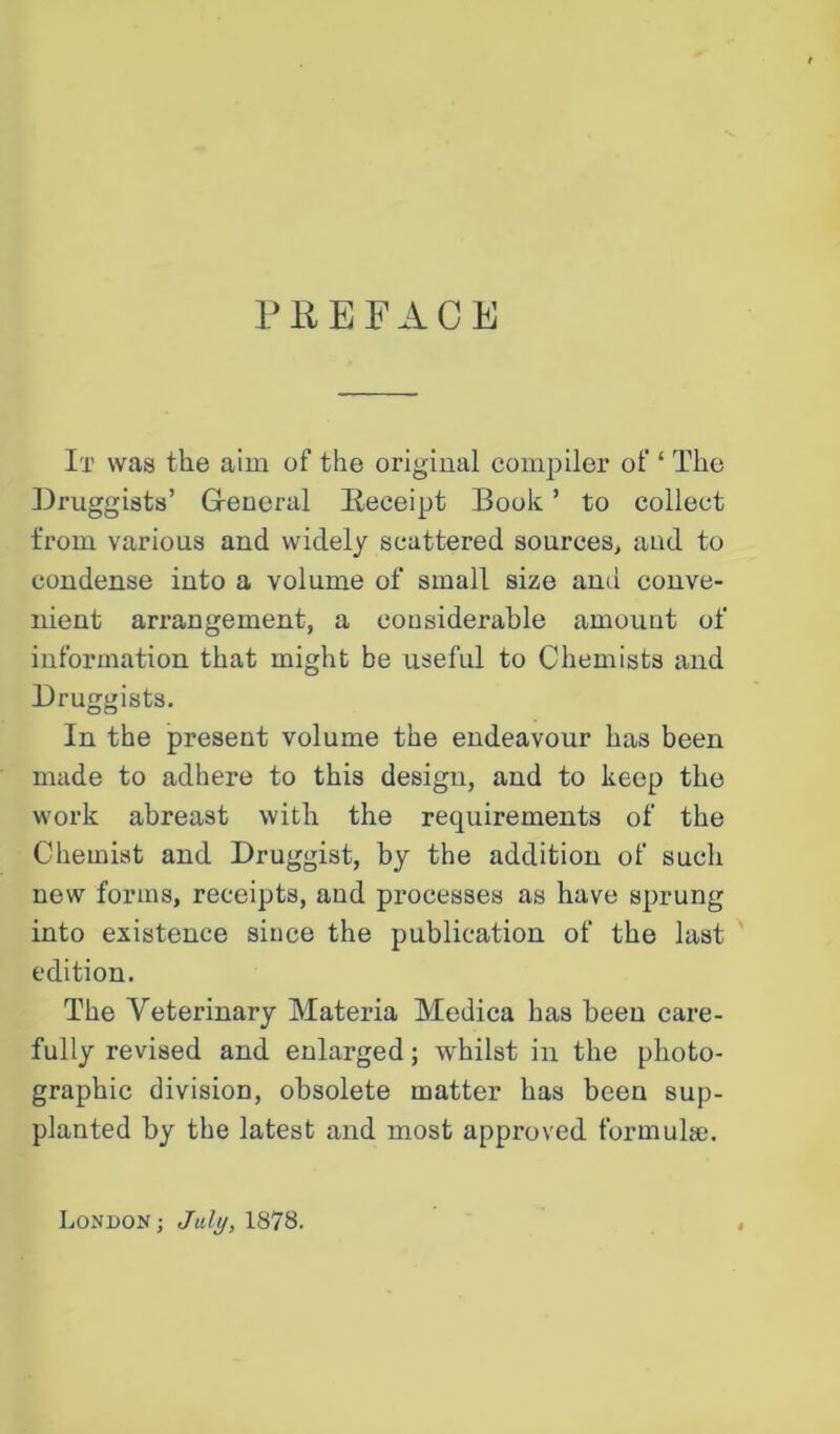 PREFACE It was the aim of the original compiler of ‘ The Druggists’ General Receipt Book ’ to collect from various and widely scattered sources, and to condense into a volume of small size and conve- nient arrangement, a considerable amount of information that might be useful to Chemists and Dru^ists. O o In the present volume the endeavour has been made to adhere to this design, and to keep the work abreast with the requirements of the Chemist and Druggist, by the addition of such new forms, receipts, and processes as have sprung into existence since the publication of the last edition. The Veterinary Materia Medica has been care- fully revised and enlarged; whilst in the photo- graphic division, obsolete matter has been sup- planted by the latest and most approved formulae. London; July, 1878.