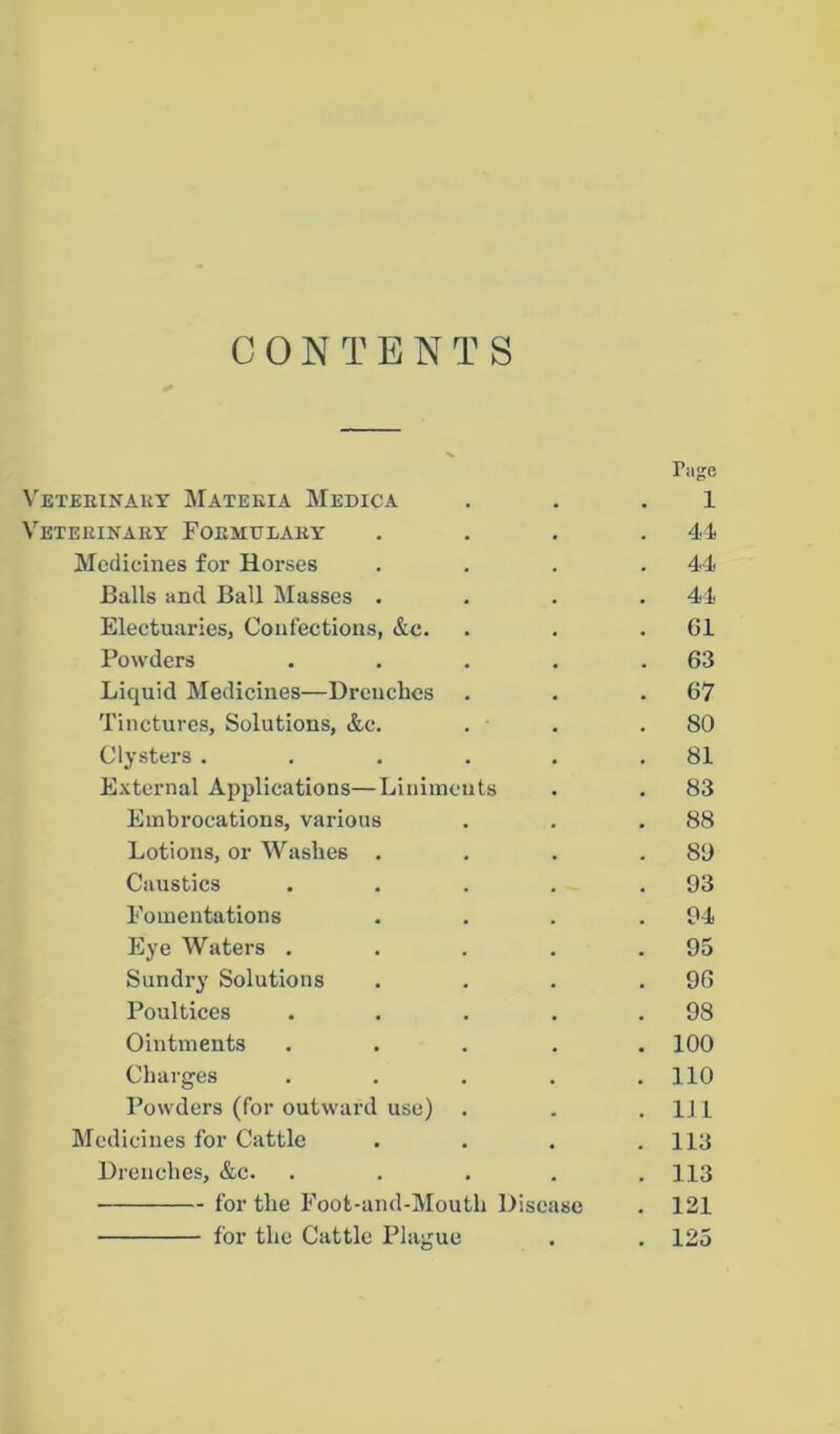 CONTENTS r »ge VeTEEINAKY MATEEIA MeDICA . . . 1 VETEEINAEY FOEMTTLAEY .... 44 Medicines for Horses .... 44 Balls and Ball Masses .... 44 Electuaries, Confections, &c. . . . G1 Powders . . . . .63 Liquid Medicines—Drenches . . .67 Tinctures, Solutions, &c. . . .80 Clysters . . . . . .81 External Applications—Liniments . . 83 Embrocations, various . . .88 Lotions, or Washes . . . .89 Caustics . . . . .93 Fomentations . . . .94 Eye Waters . . . . .95 Sundry Solutions . . . .96 Poultices . . . . .98 Ointments ..... 100 Charges . . . . .110 Powders (for outward use) . . .111 Medicines for Cattle .... 113 Drenches, &c. . . . . .113 for the Foot-and-Moutli Disease . 121 for the Cattle Plague . . 125