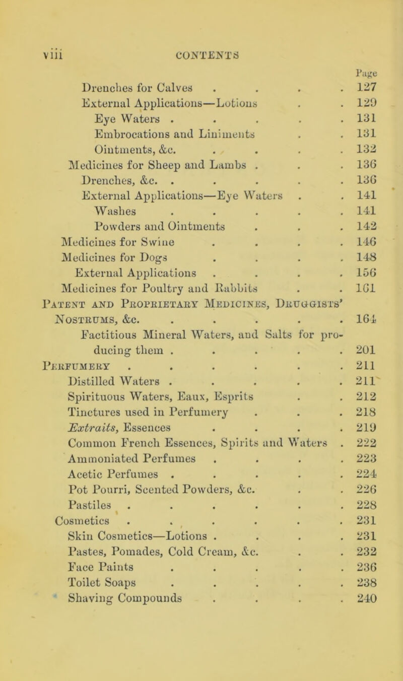 Page Drenches for Calves .... 127 External Applications—Lotions . . 120 Eye Waters . . . . .131 Embrocations and Liniments . .131 Ointments, &c. .... 132 Medicines for Sheep and Lambs . . . 136 Drenches, Ac. ..... 136 External Applications—Eye Waters . . 141 Washes . . . . .141 Powders and Ointments . . . 142 Medicines for Swine .... 146 Medicines for Dogs .... 148 External Applications .... 156 Medicines for Poultry and Rabbits . . 161 Patent and Proprietary Medicines, Druogisxs’ Nostrums, Ac. ..... 164 Eactitious Mineral Waters, and Salts for pro- ducing them ..... 201 Perfumery . . . . . .211 Distilled Waters . . . . .211 Spirituous Waters, Eaux, Esprits . . 212 Tinctures used in Perfumery . . . 218 Extraits, Essences .... 210 Common French Essences, Spirits and Waters . 222 Ammoniated Perfumes .... 223 Acetic Perfumes ..... 224 Pot Pourri, Scented Powders, Ac. . . 226 Pastiles ...... 228 « Cosmetics . . . . . . 231 Skin Cosmetics—Lotions .... 231 Pastes, Pomades, Cold Cream, Ac. . . 232 Face Paints ..... 236 Toilet Soaps ..... 238 Shaving Compounds .... 240