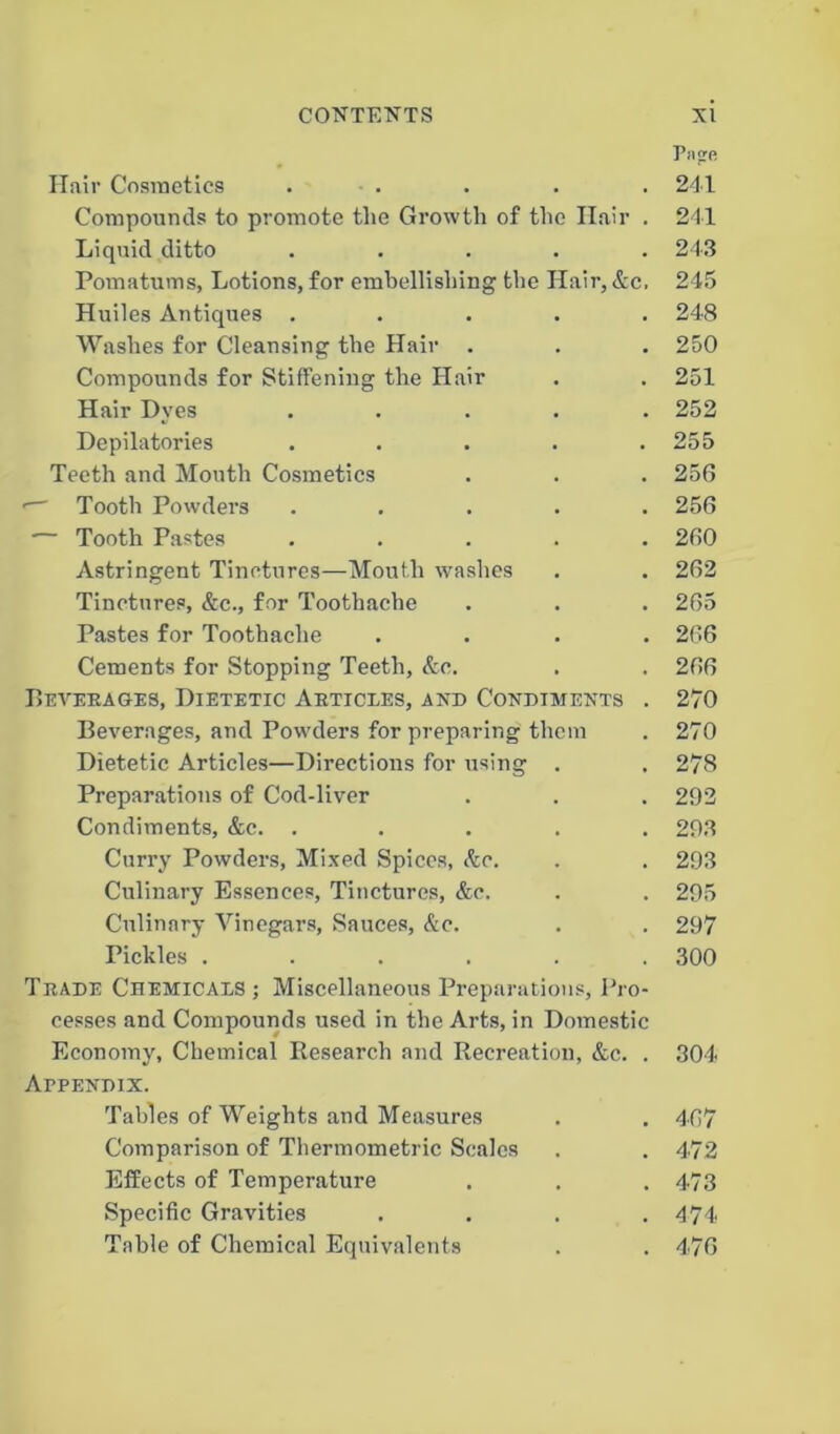 Hair Cosmetics . Compounds to promote tlie Growth of the Hair . Liquid ditto . Pomatums, Lotions, for embellishing the Hair, Ac, Huiles Antiques . Washes for Cleansing the Hair . Compounds for Stiffening the Hair Hair Dyes . Depilatories . Teeth and Mouth Cosmetics '— Tooth Powders . ... . •— Tooth Pastes . Astringent Tinctures—Mouth washes Tinctures, &c., for Toothache Pastes for Toothache . Cements for Stopping Teeth, Ac. Beverages, Dietetic Aeticees, and Condiments . Beverages, and Powders for preparing them Dietetic Articles—Directions for using . Preparations of Cod-liver Condiments, &c. . Curry Powders, Mixed Spices, Ac. Culinary Essences, Tinctures, &c. Culinary Vinegars, Sauces, Ac. Pickles ...... Trade Chemicals ; Miscellaneous Preparations, Pro- cesses and Compounds used in the Arts, in Domestic Economy, Chemical Research and Recreation, Ac. . Appendix. Tables of Weights and Measures Comparison of Thermometric Scales Effects of Temperature Specific Gravities . Table of Chemical Equivalents Papre 241 241 243 245 248 250 251 252 255 256 256 260 262 265 266 266 270 270 278 292 293 293 295 297 300 304 467 472 473 474 476