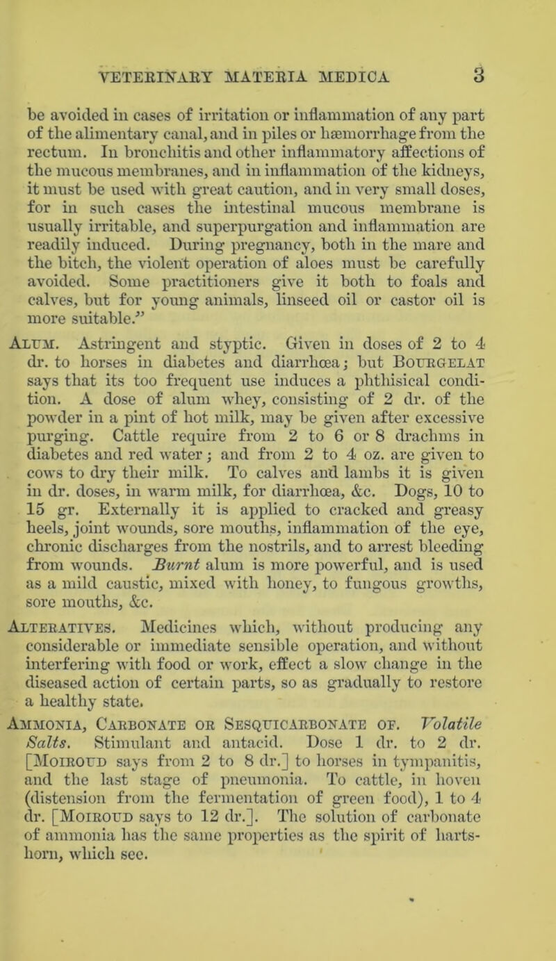 be avoided in cases of irritation or inflammation of any part of the alimentary canal, and in piles or haemorrhage from the rectum. In bronchitis and other inflammatory affections of the mucous membranes, and in inflammation of the kidneys, it must be used with great caution, and in very small doses, for in such cases the intestinal mucous membrane is usually irritable, and superpurgation and inflammation are readily induced. During pregnancy, both in the mare and the bitch, the violent operation of aloes must be carefully avoided. Some practitioners give it both to foals and calves, but for young animals, linseed oil or castor oil is more suitable.” Alum. Astringent and styptic. Given in doses of 2 to 4 dr. to horses in diabetes and diarrhoea; but Bourgelat says that its too frequent use induces a phthisical condi- tion. A dose of alum whey, consisting of 2 dr. of the powder in a pint of hot milk, may be given after excessive purging. Cattle require from 2 to 6 or 8 drachms in diabetes and red water; and from 2 to 4 oz. are given to cows to dry their milk. To calves and lambs it is given in dr. doses, in warm milk, for diarrhoea, &c. Dogs, 10 to 15 gr. Externally it is applied to cracked and greasy heels, joint wounds, sore mouths, inflammation of the eye, chronic discharges from the nostrils, and to arrest bleeding from wounds. Burnt alum is more powerful, and is used as a mild caustic, mixed with honey, to fungous growths, sore mouths, &c. Alterative,-;. Medicines which, without producing any considerable or immediate sensible operation, and without interfering with food or work, effect a slow change in the diseased action of certain parts, so as gradually to restore a healthy state. Ammonia, Carbonate or Sesquicarbonate or. Volatile Salts. Stimulant and antacid. Dose 1 dr. to 2 dr. [Moiroud says from 2 to 8 dr.] to horses in tympanitis, and the last stage of pneumonia. To cattle, in lioven (distension from the fermentation of green food), 1 to 4 dr. [Moiroud says to 12 dr.]. The solution of carbonate of ammonia has the same properties as the spirit of harts- horn, which sec.