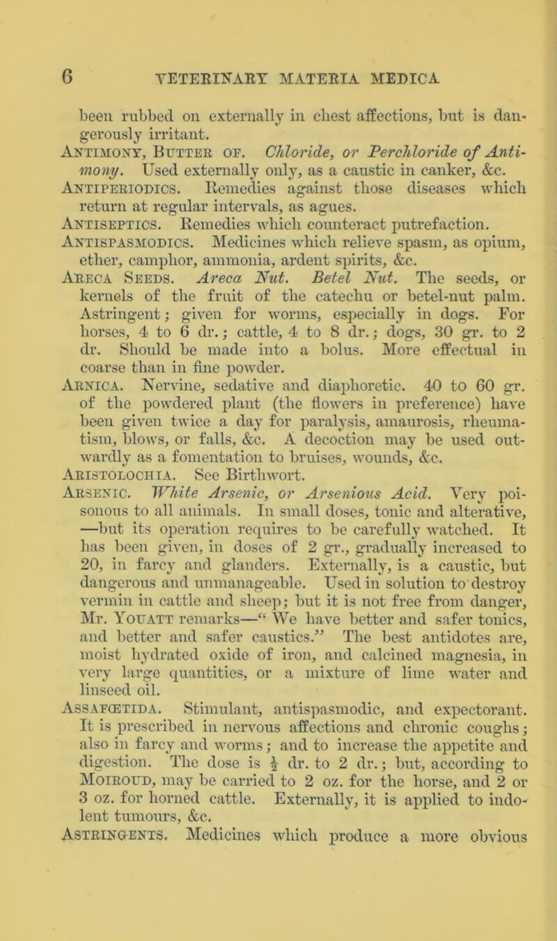 been rubbed on externally in chest affections, but is dan- gerously irritant. Antimony, Butter oe. Chloride, or Perchloride of Anti- mony. Used externally only, as a caustic in canker, &c. Antiperiodics. Remedies against those diseases which return at regular intervals, as agues. Antiseptics. Remedies which counteract putrefaction. Antispasmodics. Medicines which relieve spasm, as opium, ether, camphor, ammonia, ardent spirits, &c. Areca Seeds. Areca Nut. Betel Nut. The seeds, or kernels of the fruit of the catechu or betel-nut palm. Astringent; given for worms, especially in dogs. For horses, 4 to 6 dr.; cattle, 4 to 8 dr.; dogs, 30 gr. to 2 dr. Should be made into a bolus. More effectual in coarse than in fine powder. Arnica. Nervine, sedative and diaphoretic. 40 to 60 gr. of the powdered plant (the flowers in preference) have been given twice a day for paralysis, amaurosis, rheuma- tism, blows, or falls, &c. A decoction may be used out- wardly as a fomentation to bruises, wounds, &c. Aristolochia. See Birthwort. Arsenic. White Arsenic, or Arsenious Acid. Very poi- sonous to all animals. In small doses, tonic and alterative, —but its operation requires to be carefully watched. It has been given, in doses of 2 gr., gradually increased to 20, in farcy and glanders. Externally, is a caustic, but dangerous and unmanageable. Used in solution to destroy vermin in cattle and sheep; but it is not free from danger, Mr. Youatt remarks—“ We have better and safer tonics, and better and safer caustics.” The best antidotes are, moist hydrated oxide of iron, and calcined magnesia, in very large quantities, or a mixture of lime water and linseed oil. Assafcetida. Stimulant, antispasmodic, and expectorant. It is prescribed in nervous affections and chronic coughs; also in farcy and worms; and to increase the appetite and digestion. The dose is i dr. to 2 dr.; but, according to Moiroud, may be carried to 2 oz. for the horse, and 2 or 3 oz. for horned cattle. Externally, it is applied to indo- lent tumours, &c. Astringents. Medicines which produce a more obvious
