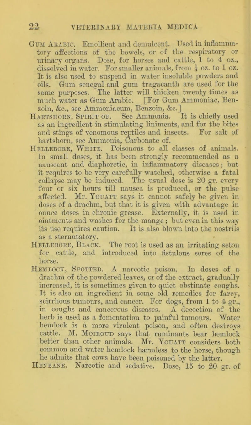 Gun Arabic. Emollient and demulcent. Used in inflamma- tory affections of the bowels, or of the respiratory or urinary organs. Dose, for horses and cattle, 1 to 4 oz., dissolved in water. For smaller animals, from \ oz. to 1 oz. It is also used to suspend in water insoluble powders and oils. Gum Senegal and gum tragacanth are used for the same purposes. The latter will thicken twenty times as much water as Gum Arabic. [For Gum Ammoniac, Ben- zoin, &c., see Ammoniacum, Benzoin, &e.] Hartshorh, Spirit of. See Ammonia. It is chiefly used as an ingredient in stimulating liniments, and for the bites and stings of venomous reptiles and insects. For salt of hartshorn, see Ammonia, Carbonate of. Hellebore, White. Poisonous to all classes of animals. In small doses, it has been strongly recommended as a nauseant and diaphoretic, in inflammatory diseases; but it requires to be very carefully watched, otherwise a fatal collapse may be induced. The usual dose is 20 gr. every four or six hours till nausea is produced, or the pulse affected. Mr. Youatt says it cannot safely be given in doses of a drachm, but that it is given with advantage in ounce doses in chronic grease. Externally, it is used in ointments and washes for the mange; but even in this way its use requires caution. It is also blown into the nostrils as a sternutatory. Hellebore, Black. The root is used as an irritating seton for cattle, and introduced into fistulous sores of the horse. Hemlock, Spotted. A narcotic poison. In doses of a drachm of the powdered leaves, or of the extract, gradually increased, it is sometimes given to quiet obstinate coughs. It is also an ingredient in some old remedies for farcy, scirrhous tumours, and cancer. For dogs, from 1 to 4 gr., in coughs and cancerous diseases. A decoction of the herb is used as a fomentation to painful tumours. Water hemlock is a more virulent poison, and often destroys cattle. M. Moiroud says that ruminants bear hemlock better than other animals. Mr. Youatt considers both common and water hemlock harmless to the horse, though he admits that cows have been poisoned by the latter. Hekbake. Narcotic and sedative. Dose, 15 to 20 gr. of