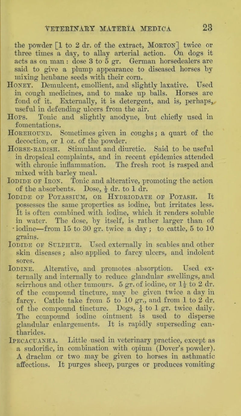 the powder [1 to 2 dr. of the extract, Morton] twice or three times a day, to allay arterial action. On dogs it acts as on man : dose 3 to 5 gr. German horsedealers are said to give a plump appearance to diseased horses by mixing henbane seeds with their corn. Honey. Demulcent, emollient, and slightly laxative. Used in cough medicines, and to make up balls. Horses are fond of it. Externally, it is detergent, and is, perhaps, useful in defending ulcers from the air. Hops. Tonic and slightly anodyne, but chiefly used in fomentations. Horehound. Sometimes given in coughs; a quart of the decoction, or 1 oz. of the powder. Horse-radish. Stimulant and diuretic. Said to be useful in dropsical complaints, and in recent epidemics attended with chronic inflammation. The fresh root is rasped and mixed with barley meal. Iodide op Iron. Tonic and alterative, promoting the action of the absorbents. Dose, dr. to 1 dr. Iodide op Potassium, or Hydriodate of Potash. It possesses the same properties as iodine, but irritates less. It is often combined with iodine, which it renders soluble in water. The dose, by itself, is rather larger than of • iodine—from 15 to 30 gr. twice a day ; to cattle, 5 to 10 grains. Iodide of Sulphur. Used externally in scabies and other skin diseases; also applied to farcy ulcers, and indolent sores. Iodine. Alterative, and promotes absorption. Used ex- ternally and internally to reduce glandular swellings, and scirrhous and other tumours. 5 gr. of iodine, or 1 \ to 2 dr. of the compound tincture, may be given twice a day in farcy. Cattle take from 5 to 10 gr., and from 1 to 2 dr. of the compound tincture. Dogs, £ to 1 gr. twice daily. The compound iodine ointment is used to disperse glandular enlargements. It is rapidly superseding can- tharides. Ipecacuanha. Little used in veterinary practice, except as a sudorific, in combination with opium (Dover’s powder). A drachm or two may be given to horses in asthmatic affections. It purges sheep, purges or produces vomiting