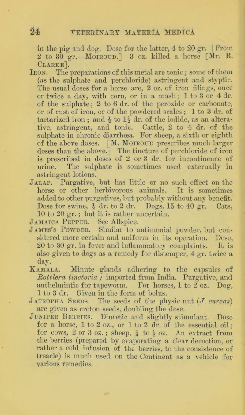 u ill tlie pig and dog. Dose for the latter, 4 to 20 gr. [Prom 2 to 30 gr.—Moiroud.] 3 oz. killed a horse [Mr. B. Clarke]. Iron. The preparations of this metal are tonic; some of them (as the sulphate and percliloride) astringent and styptic. The usual doses for a horse are, 2 oz. of iron filings, once or twice a day, with corn, or in a mash; 1 to 3 or 4 dr. of the sulphate; 2 to 6 dr. of the peroxide or carbonate, or of rust of iron, or of the powdered scales ; 1 to 3 dr. of tartarized iron; and \ to 1£ dr. of the iodide, as an altera- tive, astringent, and tonic. Cattle, 2 to 4 dr. of the sulphate in chronic diarrhoea. For sheep, a sixth or eighth of the above doses. [M. Moiroud prescribes much larger doses than the above.] The tincture of percliloride of iron is prescribed in doses of 2 or 3 dr. for incontinence of urine. The sulphate is sometimes used externally in astringent lotions. Jalap. Purgative, but has little or no such effect on the horse or other herbivorous animals. It is sometimes added to other purgatives, but probably without any benefit. Dose for swine, £ dr. to 2 dr. Dogs, 15 to 40 gr. Cats, 10 to 20 gr.; but it is rather uncertain. Jamaica Pepper. See Allspice. James’s Powder. Similar to antimonial powder, but con- sidered more certain and uniform in its operation. Dose, 20 to 30 gr. in fever and inflammatory complaints. It is also given to dogs as a remedy for distemper, 4 gr. twice a day. Kamala. Minute glands adhering to the capsules of Rottlera tinctoria ; imported from India. Purgative, and anthelmintic for tapeworm. For horses, 1 to 2 oz. Dog, 1 to 3 dr. Given in the form of bolus. Jatropha Seeds. The seeds of the physic nut (•/. cure as) are given as croton seeds, doubling the dose. Juniper Berries. Diuretic and slightly stimulant. Dose for a horse, 1 to 2 oz., or 1 to 2 dr. of the essential oil; for cows, 2 or 3 oz.; sheep, ^ to \ oz. An extract from the berries (prepared by evaporating a clear decoction, or rather a cold infusion of the berries, to the consistence of treacle) is much used on the Continent as a vehicle for various remedies.