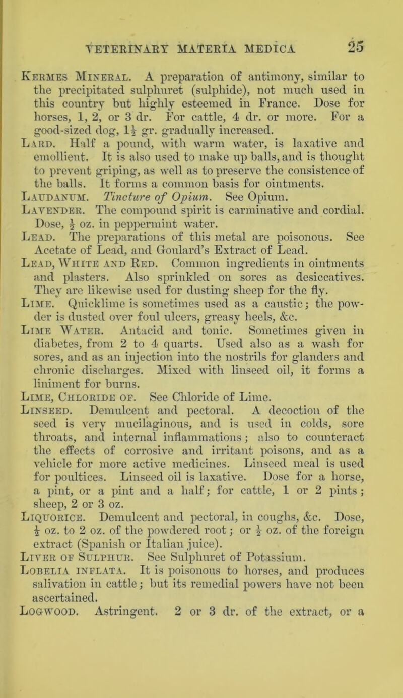 Kermes Mineral. A preparation of antimony, similar to the precipitated sulphuret (sulphide), not much used in this country but highly esteemed in France. Dose for horses, 1, 2, or 3 dr. For cattle, 4 dr. or more. For a good-sized dog, l.V gr. gradually increased. Lard. Half a pound, with warm water, is laxative and emollient. It is also used to make up balls, and is thought to prevent griping, as well as to preserve the consistence of the balls. It forms a common basis for ointments. Laudanum. Tincture of Opium. See Opium. Lavender. The compound spirit is carminative and cordial. Dose, j oz. in peppermint water. Lead. The preparations of this metal are poisonous. See Acetate of Lead, and Goulard’s Extract of Lead. Lead, White and Red. Common ingredients in ointments and plasters. Also sprinkled on sores as desiccatives. They are likewise used for dusting sheep for the fly. Lime. Quicklime is sometimes used as a caustic; the pow- der is dusted over foul ulcers, greasy heels, &e. Lime Water. Antacid and tonic. Sometimes given in diabetes, from 2 to 4 quarts. Used also as a wash for sores, and as an injection into the nostrils for glanders and chronic discharges. Mixed with linseed oil, it forms a liniment for burns. Lime, Chloride of. See Chloride of Lime. Linseed. Demulcent and pectoral. A decoction of the seed is very mucilaginous, and is used in colds, sore throats, and internal inflammations; also to counteract the effects of corrosive and irritant poisons, and as a vehicle for more active medicines. Linseed meal is used for poultices. Linseed oil is laxative. Dose for a horse, a pint, or a pint and a half; for cattle, 1 or 2 pints; sheep, 2 or 3 oz. Liquorice. Demulcent and pectoral, in coughs, &c. Dose, \ oz. to 2 oz. of the powdered root; or -)■ oz. of the foreign extract (Spanish or Italian juice). Liver of Sulphur. See Sulphuret of Potassium. Lobelia inflata. It is poisonous to horses, and produces salivation in cattle; but its remedial powers have not been ascertained. Logwood. Astringent. 2 or 3 dr. of the extract, or a