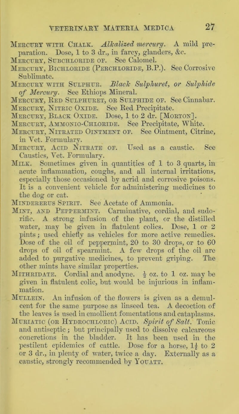 Mercery with Chalk. Alkalized mercury. A mild pre- paration. Dose, 1 to 3 dr., in farcy, glanders, &c. Mercery, Sebchloride op. See Calomel. Mercery, Bichloride (Perchloride, B.P.). See Corrosive Sublimate. Mercery with Selpher. Black Sulphur et, or Sulphide of Mercury. See Ethiops Mineral. Mercery, Red Selpheret, or Selphide op. See Cinnabar. Mercery, Nitric Oxide. See Red Precipitate. Mercery, Black Oxide. Dose, 1 to 2 dr. [Morton]. Mercery, Ammonio-Chloride. See Precipitate, White. Mercery, Nitrated Ointment op. See Ointment, Citrine, in Yet. Formulary. Mercery, Acid Nitrate op. Used as a caustic. See Caustics, Yet. Formulary. Milk. Sometimes given in quantities of 1 to 3 quarts, in acute inflammation, coughs, and all internal irritations, especially those occasioned by acrid and corrosive poisons. It is a convenient vehicle for administering medicines to the dog or cat. Mindereres Spirit. See Acetate of Ammonia. Mint, and Peppermint. Carminative, cordial, and sudo- rific. A strong infusion of the plant, or the distilled water, may be given in flatulent colics. Dose, 1 or 2 pints; used chiefly as vehicles for more active remedies. Dose of the oil of peppermint, 20 to 30 drops, or to 60 drops of oil of spearmint. A few drops of the oil arc added to purgative medicines, to prevent griping. The other mints have similar properties. Mitiiridate. Cordial and anodyne, i oz. to 1 oz. may be given in flatulent colic, but would be injurious in inflam- mation. Mellein. An infusion of the flowers is given as a demul- cent for the same purpose as linseed tea. A decoction of the leaves is used in emollient fomentations and cataplasms. Meriatic (or Hydrochloric) Acid. Spirit of Salt. Tonic and antiseptic; but principally used to dissolve calcareous concretions in the bladder. It has been used in the pestilent epidemics of cattle. Dose for a horse, 1] to 2 or 3 dr., in plenty of water, twice a day. Externally as a caustic, strongly recommended by Yoeatt.