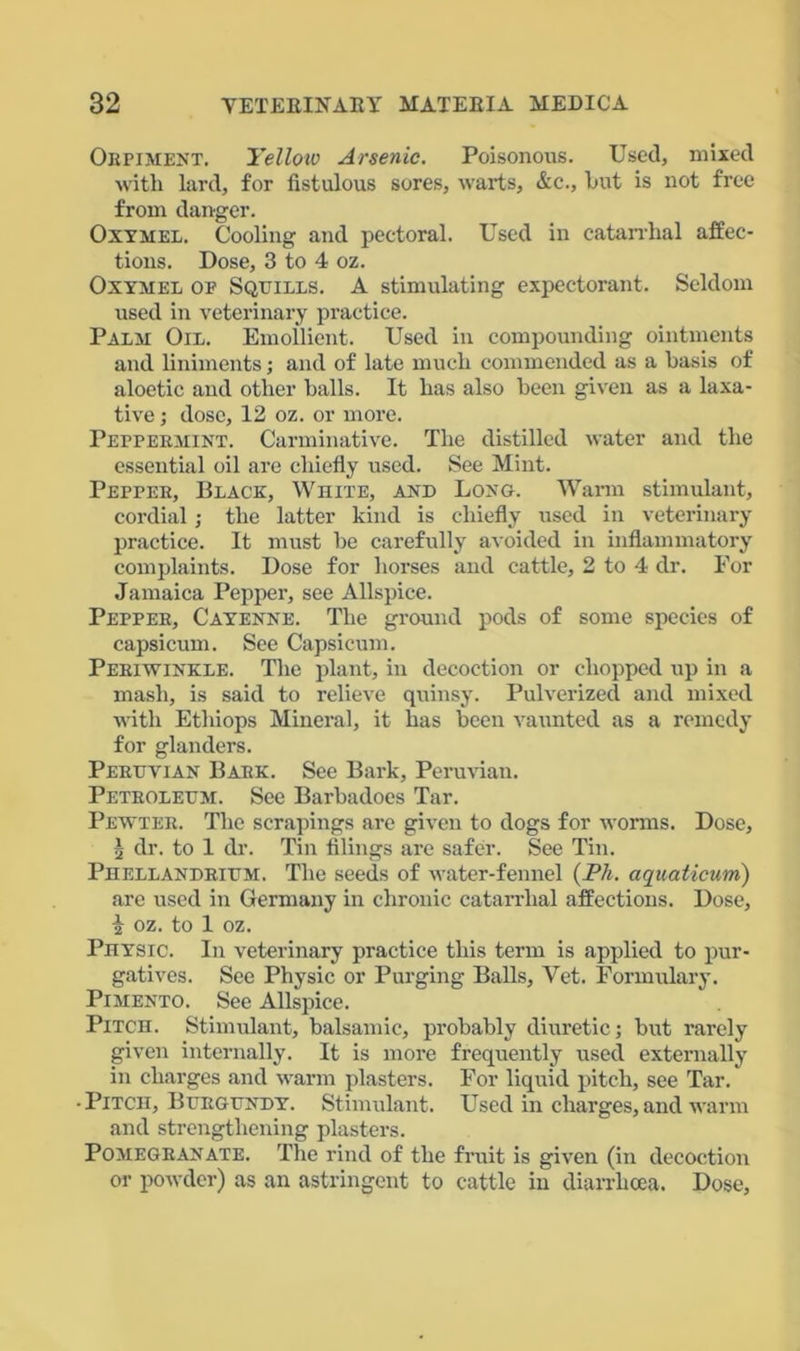 Orpiment. Tellotv Arsenic. Poisonous. Used, mixed with lard, for fistulous sores, warts, &e., hut is not free from danger. Oxymel. Cooling and pectoral. Used in catarrhal affec- tions. Dose, 3 to 4 oz. Oxymel oe Squills. A stimulating expectorant. Seldom used in veterinary practice. Palm Oil. Emollient. Used in compounding ointments and liniments; and of late much commended as a basis of aloetic and other balls. It has also been given as a laxa- tive ; dose, 12 oz. or more. Peppermint. Carminative. The distilled water and the essential oil are chiefly used. See Mint. Pepper, Black, White, and Long. Warm stimulant, cordial; the latter kind is chiefly used in veterinary practice. It must be carefully avoided in inflammatory complaints. Dose for horses and cattle, 2 to 4 dr. For Jamaica Pepper, see Allspice. Pepper, Cayenne. The ground pods of some species of capsicum. See Capsicum. Periwinkle. The plant, in decoction or chopped up in a mash, is said to relieve quinsy. Pulverized and mixed with Ethiops Mineral, it has been vaunted as a remedy for glanders. Peruvian Bark. See Bark, Peruvian. Petroleum. See Barbadoes Tar. Pewter. The scrapings are given to dogs for worms. Dose, i dr. to 1 dr. Tin filings are safer. See Tin. Phellandrium. The seeds of water-fennel (Ph. aquaticum) are used in Germany in chronic catarrhal affections. Dose, i oz. to 1 oz. Physic. In veterinary practice this term is applied to pur- gatives. See Physic or Purging Balls, Vet. Formulary. Pimento. See Allspice. Pitch. Stimulant, balsamic, probably diuretic; but rarely given internally. It is more frequently used externally in charges and warm plasters. For liquid pitch, see Tar. • Pitch, Burgundy. Stimulant. Used in charges, and warm and strengthening plasters. Pomegranate. The rind of the fruit is given (in decoction or powder) as an astringent to cattle in diarrhoea. Dose,