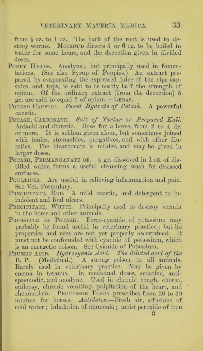 from } oz. to 1 oz. The bark of the root is used to de- stroy worms. Moiroud directs 5 or 6 oz. to be boiled in Water for some hours, and the decoction given in divided doses. Poppy Heads. Anodyne; but principally used in fomen- tations. (See also Syrup of Poppies.) An extract pre- pared by evaporating the expressed juice of the ripe cap- sules and tops, is said to be nearly half the strength of opium. Of the ordinary extract (from the decoction) 5 gr. are said to equal 2 of opium.—Lebas. Potash Caustic. Fused Hydrate of Potash. A powerful caustic. Potash, Carbonate. Salt of Tartar or Prepared Kali. Antacid and diuretic. Dose for a horse, from 2 to 4 dr. or more. It is seldom given alone, but sometimes joined with tonics, stomachics, purgatives, and with other diu- retics. The bicarbonate is milder, and may be given in larger doses. Potash, Permanganate op. 4 gr. dissolved in 1 oz. of dis- tilled water, forms a useful cleansing wash for diseased surfaces. Poultices. Are useful in relieving inflammation and pain. See Yet. Formulary. Precipitate, Red. A mild caustic, and detergent to in- indolent and foul ulcers. Precipitate, White. Principally used to destroy vermin in the horse and other animals. Prussiate of Potash. Ferro-cyanide of potassium may probably be found useful in veterinary practice; but its properties and uses are not yet properly ascertained. It must not be confounded with cyanide of potassium, which is an energetic poison. See Cyanide of Potassium. Prussic Acid. Hydrocyanic Acid. The diluted acid of the B. P. (Medicinal.) A strong poison to all animals. Rarely used in veterinary practice. May be given by enema in tetanus. In medicinal doses, sedative, anti- spasmodic, and anodyne. Used in chronic cough, chorea, epilepsy, chronic vomiting, palpitation of the heart, and rheumatism. Professor Tuson prescribes from 20 to 30 minims for horses. Antidotes.—Fresh air, affusions of cold water ; inhalation of ammonia; moist peroxide of iron 3