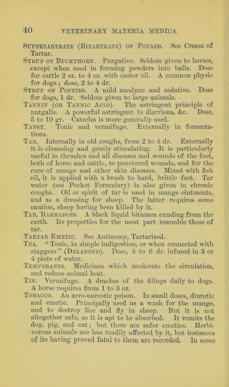 Supertartrate (Bitartrate) of Potash. See Cream of Tartar. Syrup of Buckthorn. Purgative. Seldom given to horses, except when used in forming powders into balls. Dose for cattle 2 oz. to 4 oz. with castor oil. A common physic for dogs ; dose, 2 to 4 dr. Syrup of Poppies. A mild anodyne and sedative. Dose for dogs, 1 dr. Seldom given to large animals. Tannin (or Tannic Acid). The astringent principle of nutgalls. A powerful astringent in diarrhoea, &c. Dose, 5 to 10 gr. Catechu is more generally used. Tansy. Tonic and vermifuge. Externally in fomenta- tions. Tar. Internally in old coughs, from 2 to 4 dr. Externally it is cleansing and gently stimulating. It is particularly useful in thrushes and all diseases and wounds of the feet, both of horse and cattle, to punctured wounds, and for the cure of mange and other skin diseases. Mixed with fish oil, it is applied with a brush to hard, brittle feet. Tar water (see Pocket Formulary) is also given in chronic coughs. Oil or spirit of tar is used in mange ointments, and as a dressing for. sheep. The latter requires some caution, sheep having been killed by it. Tar, Barbadoes. A black liquid bitumen exuding from the earth. Its properties for the most part resemble those of tar. Tartar Emetic. See Antimony, Tartarized. Tea. “ Tonic, in simple indigestion, or when connected with staggers” (Delafond). Dose, 4 to 6 dr. infused in 3 or 4 pints of water. Temperants. Medicines which moderate the circulation, and reduce animal heat. Tin. Vermifuge. A drachm of the filings daily to dogs. A horse requires from 1 to 3 oz. Tobacco. An aero-narcotic poison. In small doses, diuretic and emetic. Principally used as a wash for the mange, and to destroy lice and fly in sheep. But it is not altogether safe, as it is apt to be absorbed. It vomits the dog, pig, and cat; but there are safer emetics. Herbi- vorous animals are less readily affected by it, but instances of its having proved fatal to them are recorded. In some