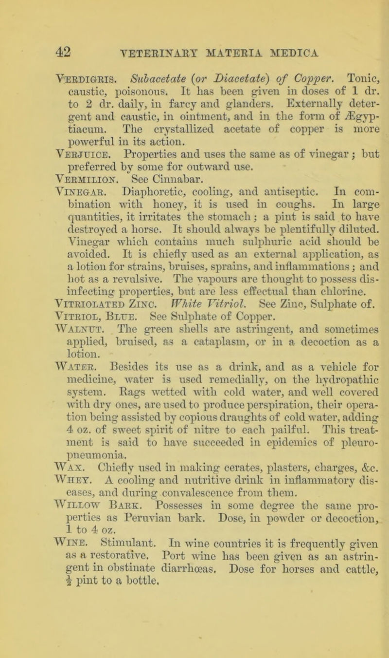 Verdigris. Subacetate (or Diacetate) of Copper. Tonic, caustic, poisonous. It has been given in doses of 1 dr. to 2 dr. daily, in farcy and glanders. Externally deter- gent and caustic, in ointment, and in the form of /Egyp- tiacum. The crystallized acetate of copper is more powerful in its action. Verjuice. Properties and uses the same as of vinegar; but preferred by some for outward use. Vermilion. See Cinnabar. Vinegar. Diaphoretic, cooling, and antiseptic. In com- bination with honey, it is used in coughs. In large quantities, it irritates the stomach; a pint is said to have destroyed a horse. It should always be plentifully diluted. Vinegar which contains much sulphuric acid should be avoided. It is chiefly used as an external application, as a lotion for strains, bruises, sprains, and inflammations; and hot as a revulsive. The vapours are thought to possess dis- infecting properties, but are less effectual than chlorine. Vitriolated Zinc. White Vitriol. See Zinc, Sulphate of. Vitriol, Blue. See Sulphate of Copper. Walnut. The green shells are astringent, and sometimes applied, bruised, as a cataplasm, or in a decoction as a lotion. Water. Besides its use as a drink, and as a vehicle for medicine, water is used remedially, on the hydropathic system. Rags wetted with cold water, and well covered with dry ones, are used to produce perspiration, their opera- tion being assisted by copious draughts of cold water, adding 4 oz. of sweet spirit of nitre to each pailful. This treat- ment is said to have succeeded in epidemics of pleuro- pneumonia. Wax. Chiefly used in making cerates, plasters, charges, &c. Whey. A cooling and nutritive drink in inflammatory dis- eases, and during.convalescence from them. Willow Bark. Possesses in some degree the same pro- perties as Peruvian bark. Dose, in powder or decoction, 1 to 4 oz. Wine. Stimulant. In wine countries it is frequently given as a restorative. Port wine has been given as an astrin- gent in obstinate diarrhoeas. Dose for horses and cattle, i pint to a bottle.