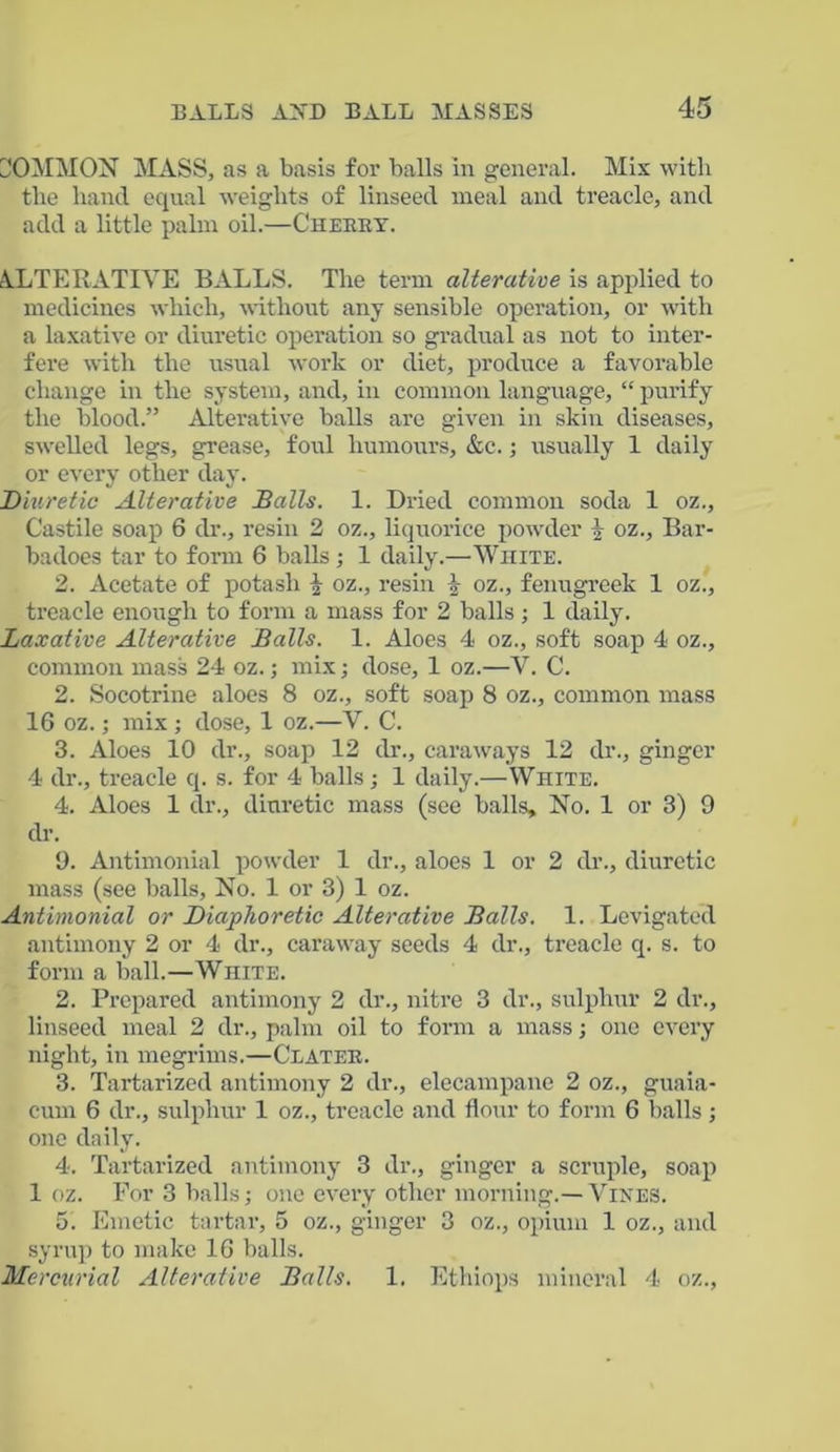COMMON MASS, as a basis for balls in general. Mix with the hand equal weights of linseed meal and treacle, and add a little palm oil.—Cheeky. ALTERATIVE BALLS. The term alterative is applied to medicines which, without any sensible operation, or with a laxative or diuretic operation so gradual as not to inter- fere with the usual work or diet, produce a favorable change in the system, and, in common language, “ purify the blood.” Alterative balls are given in skin diseases, swelled legs, grease, foul humours, &c.; usually 1 daily or every other day. Diuretic Alterative Balls. 1. Dried common soda 1 oz., Castile soap 6 dr., resin 2 oz., liquorice powder 1 oz., Bar- badoes tar to form 6 balls ; 1 daily.—White. 2. Acetate of potash \ oz., resin k oz., fenugreek 1 oz., treacle enough to form a mass for 2 balls ; 1 daily. Laxative Alterative Balls. 1. Aloes 4 oz., soft soap 4 oz., common mass 24 oz.; mix; dose, 1 oz.—V. C. 2. Socotrine aloes 8 oz., soft soap 8 oz., common mass 16 oz.; mix ; dose, 1 oz.—V. C. 3. Aloes 10 dr., soap 12 dr., caraways 12 dr., ginger 4 dr., treacle q. s. for 4 balls; 1 daily.—White. 4. Aloes 1 dr., diuretic mass (see balls. No. 1 or 3) 9 dr. 9. Antimonial powder 1 dr., aloes 1 or 2 dr., diuretic mass (see balls, No. 1 or 3) 1 oz. Antimonial or Diaphoretic Alterative Balls. 1. Levigated antimony 2 or 4 dr., caraway seeds 4 dr., treacle q. s. to form a ball.—White. 2. Prepared antimony 2 dr., nitre 3 dr., sulphur 2 dr., linseed meal 2 dr., palm oil to form a mass; one every night, in megrims.—Clater. 3. Tartarized antimony 2 dr., elecampane 2 oz., guaia- eum 6 dr., sulphur 1 oz., treacle and flour to form 6 balls; one daily. 4. Tartarized antimony 3 dr., ginger a scruple, soap 1 oz. For 3 balls; one every other morning.— Vines. 5. Emetic tartar, 5 oz., ginger 3 oz., opium 1 oz., and syrup to make 16 balls. Mercurial Alterative Balls. 1. Ethiops mineral 4 oz.,