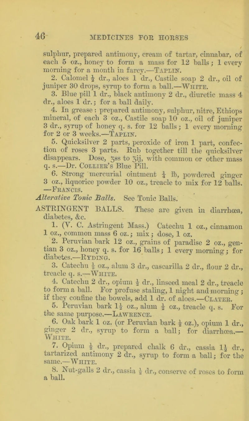sulphur, prepared antimony, cream of tartar, cinnabar, of each 5 oz., honey to form a mass for 12 balls; 1 every morning for a month in farcy.—Taplin. 2. Calomel £ dr., aloes 1 dr., Castile soap 2 dr., oil of juniper 30 drops, syrup to form a hall.—White. 3. Blue pill 1 dr., black antimony 2 dr., diuretic mass 4 dr., aloes 1 dr.; for a ball daily. 4. In grease : prepared antimony, sulphur, nitre, Ethiops mineral, of each 3 oz., Castile soap 10 oz., oil of juniper 3 dr., syrup of honey q. s. for 12 halls; 1 every morning for 2 or 3 weeks.—Taplin. 5. Quicksilver 2 parts, peroxide of iron 1 part, confec- tion of roses 3 parts. Rub together till the quicksilver disappears. Dose, 5ss to 5ij> with common or other mass q. s.—Dr. Collier's Blue Pill. 6. Strong mercurial ointment i lb, powdered ginger 3 oz., liquorice powder 10 oz., treacle to mix for 12 balls. —Francis. Alterative Tonic Balls. See Tonic Balls. ASTRINGENT BALLS. These are given in diarrhoea, diabetes, &c. 1. (V. C. Astringent Mass.) Catechu 1 oz., cinnamon 1 oz., common mass 6 oz.; mix; dose, 1 oz. 2. Peruvian bark 12 oz., grains of paradise 2 oz., gen- tian 3 oz., honey q. s. for 16 balls; 1 every morning; for diabetes.—Ryding. 3. Catechu \ oz., alum 3 dr., cascarilla 2 dr., flour 2 dr., treacle q. s.—White. 4. Catechu 2 dr., opium | dr., linseed meal 2 dr., treacle to form a ball. For profuse staling, 1 night and morning ; if they confine the bowels, add 1 dr. of aloes.—Clatee. 5. Peruvian bark 1£ oz., alum f oz., treacle q. s. For the same purpose.—Lawrence. , 6. Oak bark 1 oz. (or Peruvian bark i oz.), opium 1 dr., ginger 2 dr., syrup to form a ball: for diarrhoea.— White. /. Opium h' dr., prepared chalk 6 dr., cassia 1J, dr., tartarized antimony 2 dr., syrup to form a ball; for the same.—White. 8. Nut-galls 2 dr., cassia £ dr., conserve of roses to form a ball.