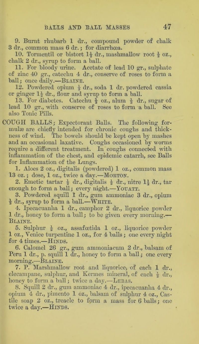 9. Burnt rhubarb 1 dr., compound powder of clialk 3 dr., common mass 6 dr.; for diarrhoea. 10. Tormentil or bistort dr., mashmallow root k oz., chalk 2 dr., syrup to form a ball. 11. For bloody urine. Acetate of lead 10 gr., sulphate of zinc 40 gr., catechu 4 dr., conserve of roses to form a ball; once daily.—Blaine. 12. Powdered opium i dr., soda 1 dr. powdered cassia or ginger 11 dr., flour and syrup to form a ball. 13. For diabetes. Catechu oz., alum dr., sugar of lead 10 gr., with conserve of roses to form a ball. See also Tonic Pills. COUGH BALLS; Expectorant Balls. The following for- mulas are chiefly intended for chronic coughs and thick- ness of wind. The bowels should be kept open by mashes and an occasional laxative. Coughs occasioned by worms require a different treatment. In coughs connected with inflammation of the chest, and epidemic catarrh, see Balls for Inflammation of the Lungs. 1. Aloes 2 oz., digitalis (powdered) 1 oz., common mass 13 oz.; dose, 1 oz., twice a day.—Morton. 2. Emetic tartar \ dr., digitalis \ dr., nitre 1.) dr., tar enough to form a ball; every night.—Yotjatt. 3. Powdered squill 1 dr., gum ammoniac 3 dr., opium i dr., syrup to form a ball.—White. 4. Ipecacuanha 1 dr., camphor 2 dr., liquorice powder 1 dr., honey to form a ball; to be given every morning.— Blaine. 5. Sulphur i oz., assafoetida 1 oz., liquorice powder 1 oz., Venice turpentine 1 oz., for 4 balls; one every night for 4 times.—Hinds. 6. Calomel 26 gr., gum ammoniacum 2 dr., balsam of Peru 1 dr., p. squill 1 dr., honey to form a ball; one every morning.—Blaine. 7. P. Marshmallow root and liquorice, of each 1 dr., elecampane, sulphur, and Kcrmes mineral, of each -s- dr., honey to form a ball; twice a day.—Lebas. 8. Squill 2 dr., gum ammoniac 4 dr., ipecacuanha, 4 dr., opium 4 dr., pimento 1 oz., balsam of sulphur 4 oz., Cas- tile soap 2 oz., treacle to fprm a mass for 6 balls; one twice a day.—Hinds.