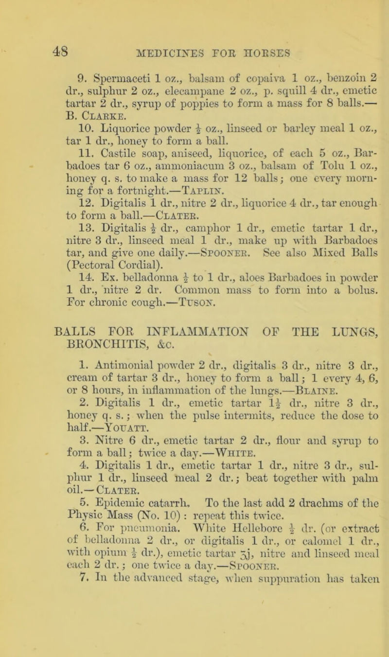 9. Spermaceti 1 oz., balsam of copaiva 1 oz., benzoin 2 dr., sulphur 2 oz., elecampane 2 oz., p. squill 4 dr., emetic tartar 2 dr., syrup of poppies to form a mass for 8 balls.— B. Clarke. 10. Liquorice powder £ oz., linseed or barley meal 1 oz., tar 1 dr., honey to form a ball. 11. Castile soap, aniseed, liquorice, of each 5 oz., Bar- badoes tar 6 oz., ammoniacum 3 oz., balsam of Tolu 1 oz., honey q. s. to make a mass for 12 balls; one every morn- ing for a fortnight.—Taplin. 12. Digitalis 1 dr., nitre 2 dr., liquorice 4 dr., tar enough to form a ball.—Clater. 13. Digitalis dr., camphor 1 dr., emetic tartar 1 dr., nitre 3 dr., linseed meal 1 dr., make up with Barbadoes tar, and give one daily.—Spooner. See also Mixed Balls (Pectoral Cordial). 14. Ex. belladonna \ to 1 dr., aloes Barbadoes in powder 1 dr., nitre 2 dr. Common mass to form into a bolus. For chronic cough.—Ttjson. BALLS FOR INFLAMMATION OF THE LUNGS, BRONCHITIS, &c. % 1. Antimonial powder 2 dr., digitalis 3 dr., nitre 3 dr., cream of tartar 3 dr., honey to form a ball; 1 every 4, 6, or 8 hours, in inflammation of the lungs.—Blaine. 2. Digitalis 1 dr., emetic tartar 1) dr., nitre 3 dr., honey q. s.; when the pulse intermits, reduce the dose to half.—Yottatt. 3. Nitre 6 dr., emetic tartar 2 dr., flour and syrup to form a ball; twice a day.—White. 4. Digitalis 1 dr., emetic tartar 1 dr., nitre 3 dr., sul- phur 1 dr., linseed meal 2 dr.; beat together with palm oil.—Clater. 5. Epidemic catarrh. To the last add 2 drachms of the Physic Mass (No. 10) : repeat this twice. 6. For pneumonia. White Hellebore \ dr. (or extract of belladonna 2 dr., or digitalis 1 dr., or calomel 1 dr., with opium £ dr.), emetic tartar 5j, nitre and linseed meal each 2 dr.; one twice a day.—Spooner. 7. In the advanced stage, when suppuration has taken