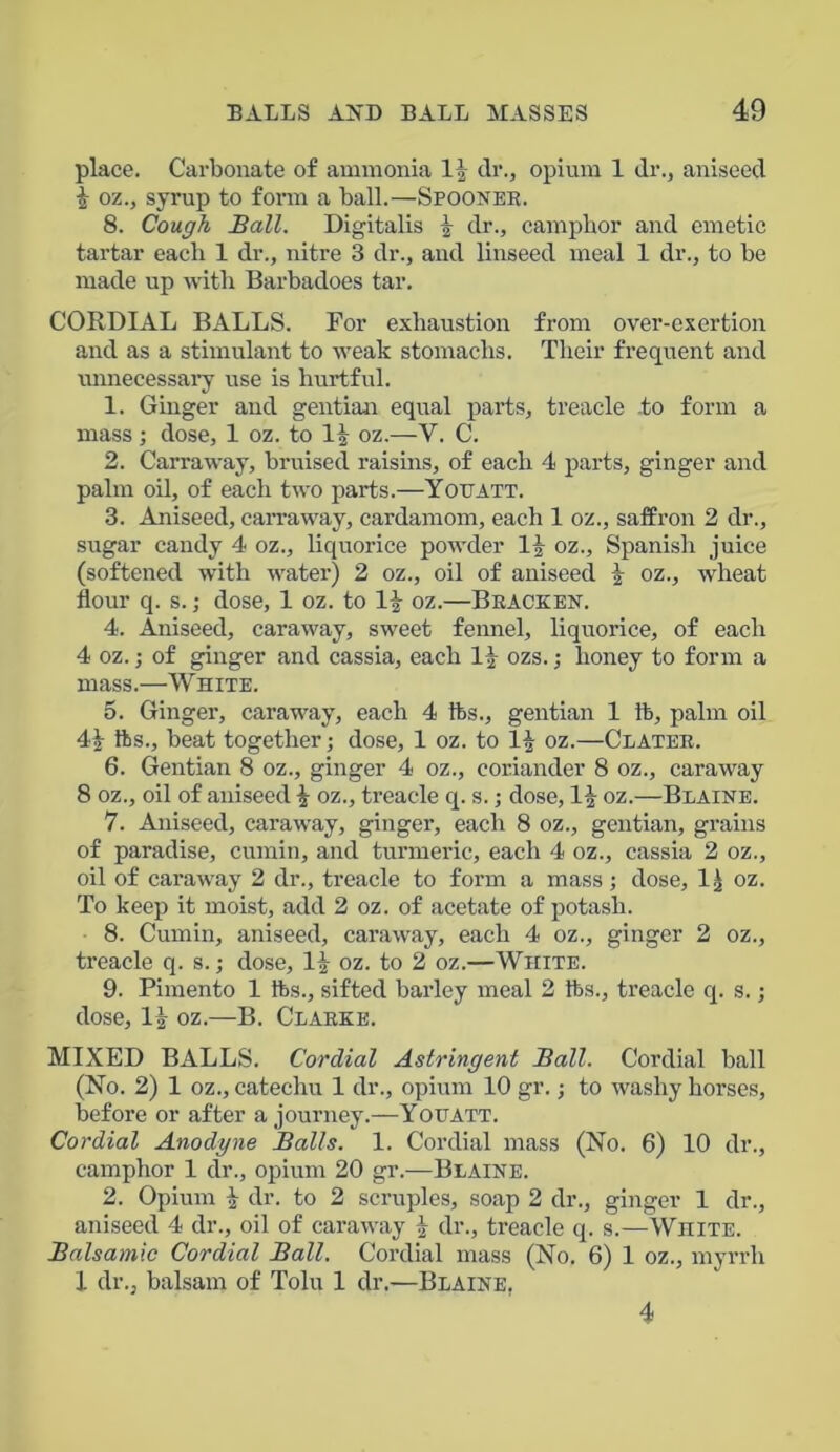 place. Carbonate of ammonia 1| dr., opium 1 dr., aniseed \ oz., syrup to form a ball.—Spooner. 8. Cough Ball. Digitalis \ dr., camphor and emetic tartar each 1 dr., nitre 3 dr., and linseed meal 1 dr., to be made up with Barbadoes tar. CORDIAL BALLS. For exhaustion from over-exertion and as a stimulant to weak stomachs. Their frequent and unnecessary use is hurtful. 1. Ginger and gentian equal parts, treacle -to form a mass ; dose, 1 oz. to H oz.—V. C. 2. Carraway, bruised raisins, of each 4 parts, ginger and palm oil, of each two parts.—Youatt. 3. Aniseed, carraway, cardamom, each 1 oz., saffron 2 dr., sugar candy 4 oz., liquorice powder 1| oz., Spanish juice (softened with water) 2 oz., oil of aniseed oz., wheat flour q. s.; dose, 1 oz. to If oz.—Bracken. 4. Aniseed, caraway, sweet fennel, liquorice, of each 4 oz.; of ginger and cassia, each 1|- ozs.; honey to form a mass.—White. 5. Ginger, caraway, each 4 fts., gentian 1 ft, palm oil 4| fts., beat together; dose, 1 oz. to 1£ oz.—Clater. 6. Gentian 8 oz., ginger 4 oz., coriander 8 oz., caraway 8 oz., oil of aniseed \ oz., treacle q. s.; dose, 1| oz.—Blaine. 7. Aniseed, caraway, ginger, each 8 oz., gentian, grains of paradise, cumin, and turmeric, each 4 oz., cassia 2 oz., oil of caraway 2 dr., treacle to form a mass; dose, 1) oz. To keep it moist, add 2 oz. of acetate of potash. 8. Cumin, aniseed, caraway, each 4 oz., ginger 2 oz., treacle q. s.; dose, 1) oz. to 2 oz.—White. 9. Pimento 1 fts., sifted barley meal 2 fts., treacle q. s.; dose, 1) oz.—B. Clarke. MIXED BALLS. Cordial Astringent Ball. Cordial ball (No. 2) 1 oz., catechu 1 dr., opium 10 gr.; to washy horses, before or after a journey.—Yotjatt. Cordial Anodyne Balls. 1. Cordial mass (No. 6) 10 dr., camphor 1 dr., opium 20 gr.—Blaine. 2. Opium i dr. to 2 scruples, soap 2 dr., ginger 1 dr., aniseed 4 dr., oil of caraway i dr., treacle q. s.—White. Balsamic Cordial Ball. Cordial mass (No. 6) 1 oz., myrrh 1 dr., balsam of Tolu 1 dr.—Blaine, 4