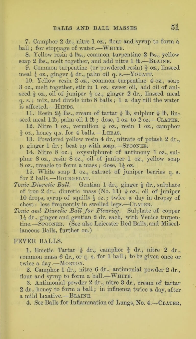 7. Camphor 2 dr., nitre 1 oz., flour and syrup to form a ball; for stoppage of water.—White. 8. Yellow resin 4 tbs., common turpentine 2 tbs., yellow soap 2 lbs., melt together, and add nitre 1 ib.—Blaine. 9. Common turpentine (or powdered resin) tr oz., linseed meal i oz., ginger \ dr., palm oil q. s.—Youatt. 10. Yellow resin 2 oz., common turpentine 4 oz., soap 3 oz., melt together, stir in 1 oz. sweet oil, add oil of ani- seed | oz., oil of juniper 1 oz., ginger 2 dr., linseed meal q. s.; mix, and divide into 8 halls; 1 a day till the water is affected.—Hinds. 11. Resin 2\ lbs., cream of tartar £ lb, sulphur \ tb, lin- seed meal 1 lb, palm oil 1 ib ; dose, 1 oz. to 2 oz.—Clatek. 12. Xitre 1 oz., vermilion £ oz., resin 1 oz., camphor j oz., honey q.s. for 4 halls.—Lebas. 13. Powdered yellow resin 4 dr., nitrate of potash 2 dr., p. ginger 1 dr.; beat up with soap.—Spooneb. 14. Nitre 8 oz.; oxysulphuret of antimony 1 oz., sul- phur 8 oz., resin 8 oz., oil of juniper 1 oz., yellow soap 8 oz., treacle to form a mass ; dose, 1|- oz. 15. White soap 1 oz., extract of juniper berries q. s. for 2 balls.—Bourgelat. Tonic .Diuretic Ball. Gentian 1 dr., ginger dr., sulphate of iron 2 dr., diuretic mass (No. 11) jr oz., oil of juniper 10 drops, syrup of squills g oz.; twice a day in dropsy of chest: less frequently in swelled legs.—Clater. Tonic and Diuretic Ball for Pleurisy. Sulphate of copper 1|- dr., ginger and gentian 2 dr. each, with Venice turpen- tine.—Spooner. (See also Leicester Red Balls, and Miscel- laneous Balls, further on.) FEVER BALLS. 1. Emetic Tartar | dr., camphor \ dr., nitre 2 dr., common mass 6 dr., or q. s. for 1 ball; to be given once or twice a day.—Morton. 2. Camphor 1 dr., nitre 6 dr., antimonial powder 2 dr., flour and syrup to form a ball.—White. 3. Antimonial powder 2 dr., nitre 3 dr., cream of tartar 2 dr., honey to form a ball; in influenza twice a day, after a mild laxative.—Blaine. 4. See Balls for Inflammation of Lungs, No. 4.—Clater.