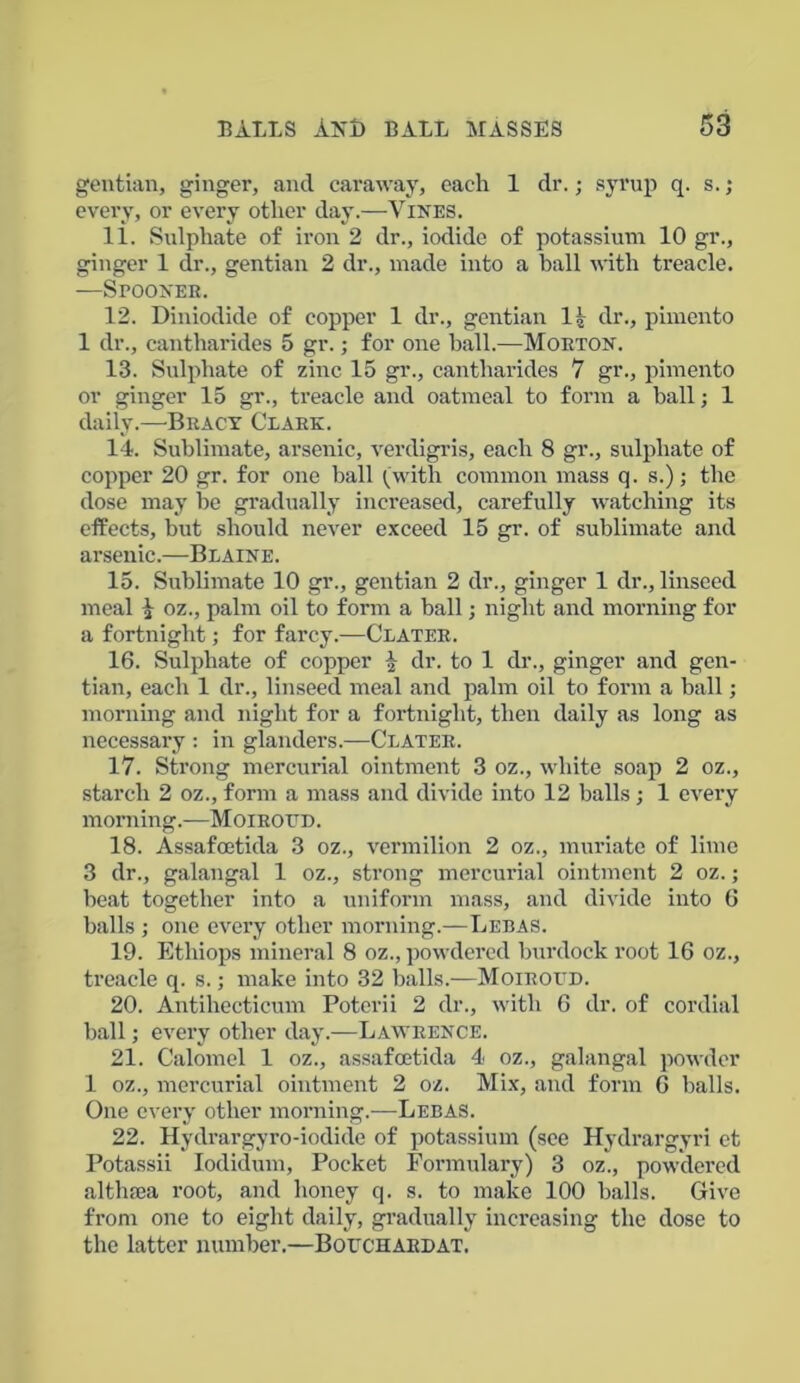 gentian, ginger, and caraway, each 1 dr.; syrup q. s.; every, or every other day.—Vines. 11. Sulphate of iron 2 dr., iodide of potassium 10 gr., ginger 1 dr., gentian 2 dr., made into a hall with treacle. —Spoonek. 12. Diniodide of copper 1 dr., gentian 11 dr., pimento 1 dr., cantharides 5 gr.; for one ball.—Morton. 13. Sulphate of zinc 15 gr., cantharides 7 gr., pimento or ginger 15 gr., treacle and oatmeal to form a hall; 1 daily.—Bracy Clark. 14. Sublimate, arsenic, verdigris, each 8 gr., sulphate of copper 20 gr. for one ball (with common mass q. s.); the dose may he gradually increased, carefully watching its effects, but should never exceed 15 gr. of sublimate and arsenic.—Blaine. 15. Sublimate 10 gr., gentian 2 dr., ginger 1 dr., linseed meal £ oz., palm oil to form a ball; night and morning for a fortnight; for farcy.-—Clater. 16. Sulphate of copper £ dr. to 1 dr., ginger and gen- tian, each 1 dr., linseed meal and palm oil to form a ball; morning and night for a fortnight, then daily as long as necessary : in glanders.—Clater. 17. Strong mercurial ointment 3 oz., white soap 2 oz., starch 2 oz., form a mass and divide into 12 balls; 1 every morning.—Moirottd. 18. Assafcetida 3 oz., vermilion 2 oz., muriate of lime 3 dr., galangal 1 oz., strong mercurial ointment 2 oz.; beat together into a uniform mass, and divide into 6 balls ; one every other morning.—Lebas. 19. Ethiops mineral 8 oz., powdered burdock root 16 oz., treacle q. s.; make into 32 balls.—Moiroud. 20. Antihecticum Poterii 2 dr., with 6 dr. of cordial ball; every other day.—Lawrence. 21. Calomel 1 oz., assafcetida 4 oz., galangal powder 1 oz., mercurial ointment 2 oz. Mix, and form 6 balls. One every other morning.—Lebas. 22. Hydrargyro-iodide of potassium (see Hydrargyri et Potassii Iodidum, Pocket Formulary) 3 oz., powdered althaea root, and honey q. s. to make 100 balls. Give from one to eight daily, gradually increasing the dose to the latter number.—Bouchardat.