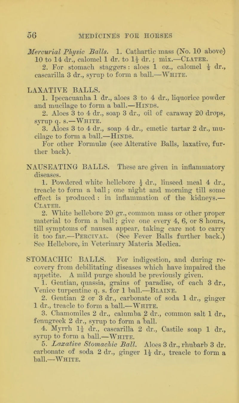 Mercurial Physic Balls. 1. Cathartic mass (No. 10 above) 10 to 14 dr., calomel 1 dr. to Is dr.; mix.—Clater. 2. For stomach staggers : aloes 1 oz., calomel \ dr., cascarilla 3 dr., syrup to form a hall.—White. LAXATIVE BALLS. 1. Ipecacuanha 1 dr., aloes 3 to 4 dr., liquorice powder and mucilage to form a hall.—Hinds. 2. Aloes 3 to 4 dr., soap 3 dr., oil of caraway 20 drops, syrup q. s.—White. 3. Aloes 3 to 4 dr., soap 4 dr., emetic tartar 2 dr., mu- cilage to form a hall.—Hinds. For other Formula! (see Alterative Balls, laxative, fur- ther hack). NAUSEATING BALLS. These are given in inflammatory diseases. 1. Powdered white hellebore ) dr., linseed meal 4 dr., treacle to form a hall; one night and morning till some effect is produced : in inflammation of the kidneys.— Clater. 2. White hellebore 20 gr., common mass or other proper material to form a hall; give one every 4, 6, or 8 hours, till symptoms of nausea appear, taking care not to carry it too far.—Percival. (See Fever Balls further hack.) See Hellebore, in Veterinary Materia Medica. STOMACHIC BALLS. For indigestion, and during re- covery from debilitating diseases which have impaired the appetite. A mild purge should he previously given. 1. Gentian, quassia, grains of paradise, of each 3 dr., Venice turpentine q. s. for 1 hall.—Blaine. 2. Gentian 2 or 3 dr., carbonate of soda 1 dr., ginger 1 dr., treacle to form a hall.—White. 3. Chamomiles 2 dr., calumba 2 dr., common salt 1 dr., fenugreek 2 dr., syrup to form a hall. 4. Myrrh 1 \ dr., cascarilla 2 dr., Castile soap 1 dr., syrup to form a hall.—White. 5. Laxative Stomachic Ball. Aloes 3 dr., rhubarb 3 dr. carbonate of soda 2 dr., ginger 1£ dr., treacle to form a hall.—White.