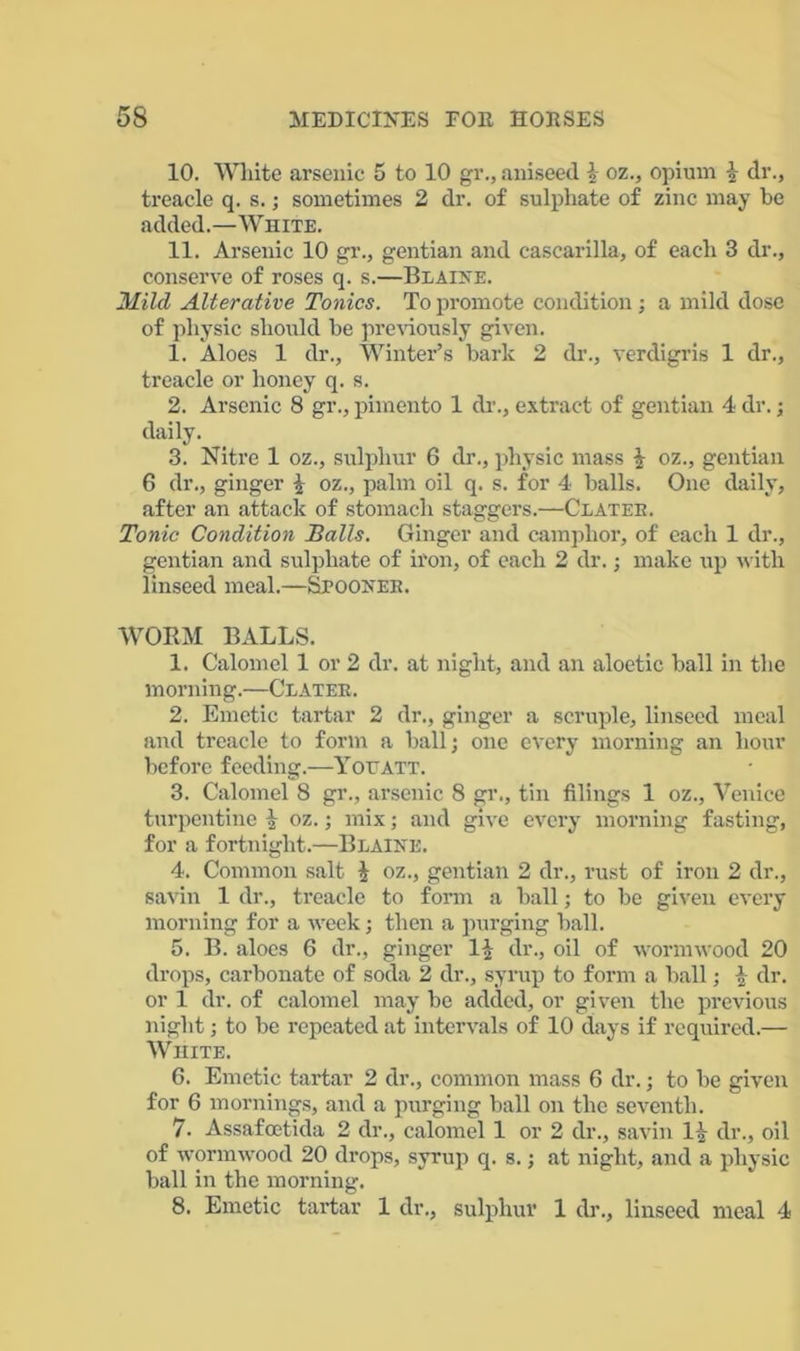 10. White arsenic 5 to 10 gv., aniseed \ oz., opium \ dr., treacle q. s.; sometimes 2 dr. of sulphate of zinc may be added.—White. 11. Arsenic 10 gr., gentian and cascarilla, of each 3 dr., conserve of roses q. s.—Blaine. Mild Alterative Tonics. To promote condition; a mild dose of physic should be previously given. 1. Aloes 1 dr.. Winter’s bark 2 dr., verdigris 1 dr., treacle or honey q. s. 2. Arsenic 8 gr., pimento 1 dr., extract of gentian 4 dr.; daily. 3. Nitre 1 oz., sulphur 6 dr., physic mass £ oz., gentian 6 dr., ginger \ oz., palm oil q. s. for 4 balls. One daily, after an attack of stomach staggers.—Clatek. Tonic Condition Balls. Ginger and camphor, of each 1 dr., gentian and sulphate of iron, of each 2 dr.; make up with linseed meal.—Spooner. WORM BALLS. 1. Calomel 1 or 2 dr. at night, and an aloetic ball in the morning.—Clater. 2. Emetic tartar 2 dr., ginger a scruple, linseed meal and treacle to form a ball; one every morning an hour before feeding.—You ATT. 3. Calomel 8 gr., arsenic 8 gr., tin filings 1 oz., Venice turpentine | oz.; mix; and give every morning fasting, for a fortnight.—Blaine. 4. Common salt i oz., gentian 2 dr., rust of iron 2 dr., savin 1 dr., treacle to form a ball; to be given every morning for a week; then a purging ball. 5. B. aloes 6 dr., ginger dr., oil of wormwood 20 drops, carbonate of soda 2 dr., syrup to form a ball; £ dr. or 1 dr. of calomel may be added, or given the previous night; to be repeated at intervals of 10 days if required.— White. 6. Emetic tartar 2 dr., common mass 6 dr.; to be given for 6 mornings, and a purging ball on the seventh. 7- Assafcetida 2 dr., calomel 1 or 2 dr., savin 1^ dr., oil of wormwood 20 drops, syrup q. s.; at night, and a physic ball in the morning. 8. Emetic tartar 1 dr., sulphur 1 dr., linseed meal 4