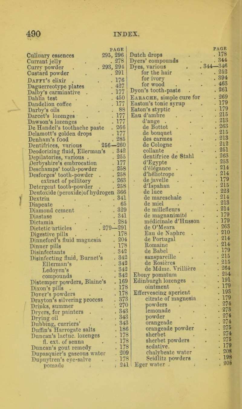 PAGE Culinary essences 295, 296 Currant jelly . .278 Curry powder . . 293, 291 Custard powder . . 291 Daffy’s elixir . . . 176 Daguerreotype plates . 127 Dalby’s carminative . . 177 Dahlia test . . 450 Dandelion coffee . . 177 Darby’s oils . . . 88 Darcet’s lozenges . . 177 Dawson’s lozenges . . 177 De Handel’s toothache paste . 266 Delamott’s golden drops . 177 Denham’s food . . 285 Dentifrices, various 256—260 Deodorizing fluid, Ellerman’s . 342 Depilatories, various . . 255 Derbyshire’s embrocation . 177 Descliamps’ tooth-powder . 258 Desforges’ tooth-powder . . 258 extract of pellitory . 263 Detergent tootb-powder . . 258 Deutoxide (peroxide)of hydrogen 366 Dextrin . .341 Diapente . . .65 Diamond cement . . 329 Diastase . . . 341 Dictamia . . . 284 Dietetic articles . . 279—291 Digestive pills . . . 178 Dinneford’s fluid magnesia . 204 Dinner pills . . 178 Disinfectants . . 342 Disinfecting fluid, Burnet’s . 342 Ellerman’s . . 342 Ledoyen’s . . 342 compounds . . 342 Distemper powders, Blaine’s . 169 Dixon’s pills . • • 178 Dover’s powders . • 178 Drayton’s silvering process . 373 Drinks, summer . . 270 Dryers, for painters . . 343 Drying oil • 343 Dubbing, curriers’ . . 343 Duffin’s Harrogate salts . 186 Duncan’s lactuc. lozenges . 178 ft. ext. of senna . . 178 Duncan’s gout remedy . 178 Dupasquier’s gaseous water . 209 Dupuytren’s eye-salve . . 178 pomade j i 241 PAGE Dutch drops . . 178 Dyers’ eompounds . . 344 Dyes, various . . 344—346 for the hair . . 252 for ivory . . 394 for wood . . . 463 Dyon’s tooth-paste . . 261 Eaeache, simple cure for . 269 Easton’s tonic syrup . . 179 Eaton’s styptic . • 179 Eau d’ambre . . • 215 d’ange . . . 213 de Bottot . . . 263 de bouquet . .215 des carmes . . 213 de Cologne . .212 collante . . . 251 dentifrice de Stahl . 263 d’Egypte . ■ 253 d’elegance . . • 214 d’li61iotrope . • 214 dejavelle . . ■ 179 d’Ispahan . . 215 deluce . . . 223 de marescliale . . 214 de miel . . . 213 de millefleurs . . 214 de magnanimite . . 179 medicinale d’Husson . 179 de O’Meara . . 263 Eau de Naphre . • 210 de Portugal . • 214 Romaiue . ■ 214 de Babel . . ■ 179 sanspareille . . 215 de Rosieres . . 215 de Mdme. Vrilliere . 264 Ebony pomatum . . 254 Edinburgh lozenges . . 191 ointment . • 179 Effervescing aperient . 193 citrate of magnesia . 179 powders . . .274 lemonade . . 273 powder . . .274 orangeade . • 274 orangeade powder . . 275 sherbet . -274 sherbet powders . . 275 sedative. . . 179 chalybeate water . 208 Seidlitz powders . . 198 Eger water . i . 206: