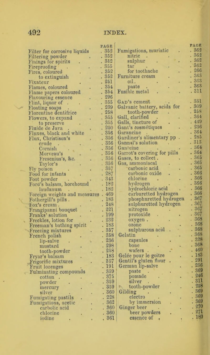 Filter for corrosive liquids Filtering powder Finings for spirits Fireproofing Fires, coloured to extinguish Fixateur Flames, coloured Flame papers coloured Flavouring essence Flint, liquor of . Floating soaps Florentine dentifrice Flowers, to expand to preserve Fluide de Java . Fluxes, black and white Flux, Christison’s crude . Cornish Morveau’s Fresenius’s, &c. Taylor’s Fly poison Food for infants Foot powder Ford’s balsam, horehound laudanum Foreign weights and measu Fothergill’s pills . Fox’s cream. Frangipanni bouquet Franks’ solution Freckles, lotion for Freeman’s bathing spirit Freezing mixtures French polish lip-salve mustard tooth-powder Fryar’s balsam Fngorific mixtures Fruit lozenges Fulminating compounds cotton . powder mercury silver Fumigating pastils Fumigations, acetic carbolic acid chlorine iodine PAGE PAGE . 352 Fumigations, muriatic . 362 . 352 nitric . 362 . 352 sulphur . 362 . 355 tai- . 362 . 352 lor toothache . 266 . 352 Furniture cream . 363 . 251 oil. . 363 . 354 paste . . 363 . 354 Fusible metal . 311 . 296 . 355 Gad’s cement . 331 . 239 Galvanic battery, acids for . 309 . 258 tooth-powder . 258 . 355 Gall, clarified . 364 . 355 Galls, tincture of . 449 . 250 Gant’s cosmetiques . 238 . 356 Garancine . 364 . 356 Gardiner’s alimentary pp . . 285 . 356 Gannal’s solution . 313 . 356 Ganteine . 364 . 356 Garrot’s covering for pills . 364 . 356 Gases, to collect. . 365 . 356 Gas, ammoniacal . 365 . 357 carbonic acid . 365 . 287 carbonic oxide . 366 . 343 chlorine . 366 . 182 hydrogen . 366 . 182 hydrochloric acid . 366 . 469 carburetted hydrogen phosphuretted hydrogen . 306 . 183 . 367 . 248 sulphuretted hydrogen . 367 . 221 nitrogen . 367 . 199 protoxide . 367 . 232 oxygen . . 368 . 183 ozone . 368 . 357 sulphurous acid . . 368 . 358 Gelatin . 368 . 236 capsules . 328 . 298 bone . 368 . 258 wafers . . 460 . 183 Gelee pour le goitre . 183 . 357 Gentil’s gluten flour . . 291 . 191 German lip-salve . 236 . 359 paste . 369 . 375 pomade . 246 . 359 silver . . 311 . 359 *\ tooth-powder . 258 . 360 Gilding . 369 . 228 electro . 369 . 362 by immersion . 369 . 360 | Ginger beer . 270 . 360 beer powders . 271 . 361 essence of . . 180
