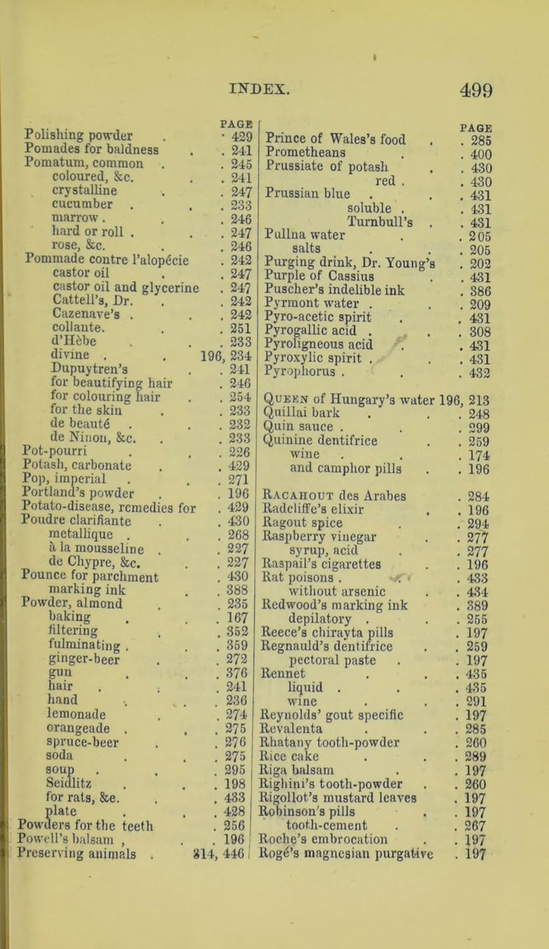 PAGE Polishing powder . • 429 Pomades for baldness . . 241 Pomatum, common . . 245 coloured, &c. . . 241 crystalline . . 247 cucumber . . . 233 marrow. , . 246 hard or roll . . . 247 rose, &c. . . 246 Pommade contre l’alopdcie . 242 castor oil . . 247 castor oil and glycerine . 247 Cattell’s, Dr. . , 242 Cazenave’s . . . 242 coll ante. . .251 d’Hfebe . . 233 divine . . 196, 234 Dupuytren’s . . 241 for beautifying hair . 246 for colouring hair . . 254 for the skin . . 233 de beautd . . . 232 de Ninon, &c. . . 233 Pot-pourri . , . 226 Potash, carbonate . . 429 Pop, imperial . . . 271 Portland’s powder . .196 Potato-disease, remedies for . 429 Poudre clarifiante . . 430 metallique . . . 268 h la mousseline . . 227 de Chypre, &c. . . 227 Pounce for parchment . 430 marking ink . . 388 Powder, almond . . 235 baking . . .167 filtering . . 352 fulminating . . 359 ginger-beer . . 272 g«n . . 376 hair . . . 241 hand . . 236 lemonade . . 274 orangeade . . . 275 spruce-beer . . 276 soda . . 275 soup . . .295 Seidlitz . . . 198 for rats, &e. . . 433 plate . . . 428 Powders for the teeth . 256 Powell’s balsam , . . 196 Preserving animals . 314, 446 I Prince of Wales’s food . . 285 Prometheans . . 400 Prussiate of potash . . 430 red . . 430 Prussian blue . . . 431 soluble . . 431 Turnbull’s . . 431 Pullna water . .205 salts . . 205 Purging drink, Dr. Young’s . 202 Purple of Cassius . . 431 Puscher’s indelible ink . 386 Pyrmont water . . . 209 Pyro-acetic spirit . . 431 Pyrogallic acid . . . 308 Pyroligneous acid . . 431 Pyroxylic spirit . . . 431 Pyrophorus . . . 432 Queen of Hungary’s water 196, 213 Quillai bark . . 248 Quin sauce . . . 299 Quinine dentifrice . . 259 wine . . . 174 and camphor pills . . 196 Racahout des Arabes . 284 Radcliife’s elixir . .196 Ragout spice . . 294 Raspberry vinegar . . 277 syrup, acid . . 277 Raspail’s cigarettes . . 196 Rat poisons . . 433 without arsenic . . 434 Redwood’s marking ink . 389 depilatory . . . 255 Reece’s chirayta pills . 197 Regnauld’s dentifrice . . 259 pectoral paste . . 197 Rennet . . . 435 liquid . . . 435 wine . . . 291 Reynolds’ gout specific . 197 Revalenta . . . 285 Rhatany tooth-powder . 260 Rice cake . . . 289 Riga balsam . .197 Righini’s tooth-powder . . 260 Rigollot’s mustard leaves . 197 Roninson's pills . . 197 tooth-cement . . 267 Roche’s embrocation . . 197 Rogd’s magnesian purgative . 197