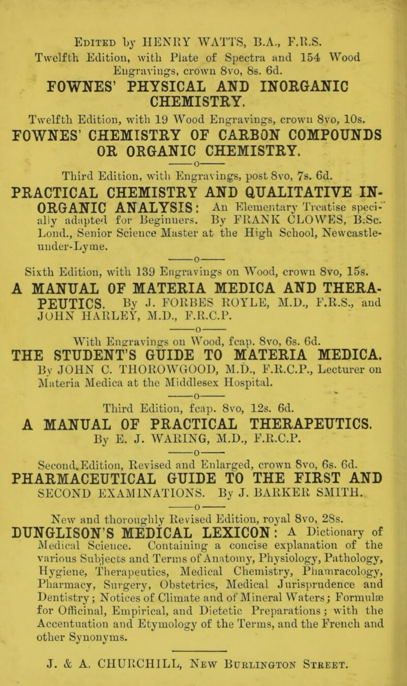 Edited by HENRY WATTS, B.A., F.Il.S. Twelfth Edition, with Plate of Spectra and 154 Wood Engravings, crown 8vo, 8s. 6d. FOWNES’ PHYSICAL AND INORGANIC CHEMISTRY. Twelfth Edition, with 19 Wood Engravings, crown 8vo, 10s, FOWNES’ CHEMISTRY OF CARBON COMPOUNDS OR ORGANIC CHEMISTRY. o Third Edition, with Engravings, post 8vo, 7s. 6d. PRACTICAL CHEMISTRY AND QUALITATIVE IN- ORGANIC ANALYSIS: An Elementary Treatise speci-’ ally adapted for Beginners. By FRANK CLOWES, B.Sc. Bond., Senior Science Master at the High School, Newcastle- under-Lyme. o Sixth Edition, with 139 Engravings on Wood, crown 8vo, 15s. A MANUAL OF MATERIA MEDICA AND THERA- PEUTICS By J- FORBES ROYLE, M.D., F.R.S., and JOHN HARLEY, M.U., F.R.C.P. o With Engravings on Wood, fcap. 8vo, 6s. 6d. THE STUDENT’S GUIDE TO MATERIA MEDICA. By JOHN C. THOROWGOOD, M.D., F.R.C.P., Lecturer on Materia Medica at the Middlesex Hospital. o Third Edition, fcap. 8vo, 12s. 6d. A MANUAL OF PRACTICAL THERAPEUTICS. By E. J. WARING, M.D., F.R.C.P. o Second.Edition, Revised and Enlarged, crown 8vo, 6s. 6d. PHARMACEUTICAL GUIDE TO THE FIRST AND SECOND EXAMINATIONS. By J. BARKER SMITH. o New and thoroughly Revised Edition, royal 8vo, 28s. DUNGLISON’S MEDiCAL LEXICON : A Dictionary of Medical Science. Containing a concise explanation of the various Subjects and Terms of Anatomy, Physiology, Pathology, Hygiene, Therapeutics, Medical Chemistry, Phamracology, Pharmacy, Surgery, Obstetrics, Medical Jurisprudence aud Dentistry; Notices of Climate and of Mineral Waters; Formulae for Officinal, Empirical, and Dietetic Preparations; with the Accentuation and Etymology of the Terms, and the French and other Synonyms.