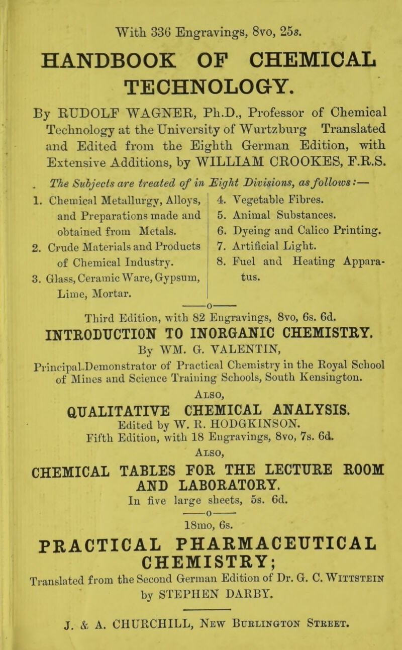 With 330 Engravings, 8vo, 25s. HANDBOOK OF CHEMICAL TECHNOLOGY. By RUDOLF WAGNER, Pli.D., Professor of Chemical Technology at the University of Wurtzburg Translated and Edited from the Eighth German Edition, with Extensive Additions, by WILLIAM CROOKES, F.R.S. . The Subjects are treated of in 1. Chemical Metallurgy, Alloys, and Preparations made and obtained from Metals. 2. Crude Materials and Products of Chemical Industry. 3. Glass, Ceramic Ware, Gypsum, Lime, Mortar. Eight Divisions, as follows '• — 4. Vegetable Fibres. 5. Animal Substances. 6. Dyeing and Calico Printing. 7. Artificial Light. 8. Fuel and Heating Appara- tus. o Third Edition, with 82 Engravings, 8vo, 6s. 6d. INTRODUCTION TO INORGANIC CHEMISTRY. By WM. G. VALENTIN, Principal-Demonstrator of Practical Chemistry in the Royal School of Mines and Science Training Schools, South Kensington. Also, QUALITATIVE CHEMICAL ANALYSIS. Edited by W. It. HODGIvINSON. Fifth Edition, with 18 Engravings, 8vo, 7s. Gd. Also, CHEMICAL TABLES FOR THE LECTURE ROOM AND LABORATORY. In five large sheets, 5s. 6d. • o 18mo, 6s. PRACTICAL PHARMACEUTICAL CHEMISTRY; Translated from the Second German Edition of Dr. G. C. Wittstein by STEPHEN DARBY.