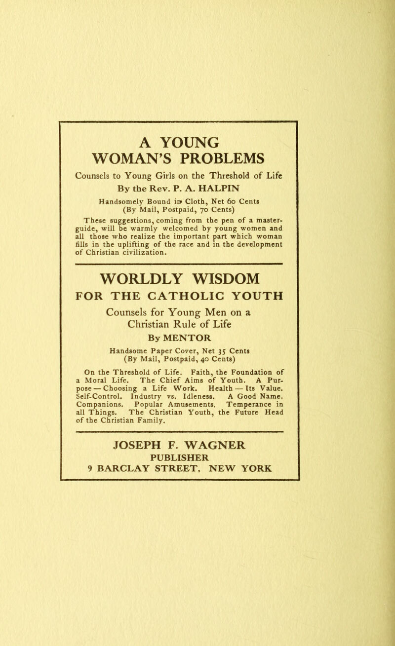 A YOUNG WOMAN'S PROBLEMS Counsels to Young Girls on the Threshold of Life By the Rev. P. A. HALPIN Handsomely Bound it* Cloth, Net 60 Cents (By Mail, Postpaid, 70 Cents) These suggestions, coming from the pen of a master- guide, will be warmly welcomed by young women and all those who realize the important part which woman fills in the uplifting of the race and in the development of Christian civilization. WORLDLY WISDOM FOR THE CATHOLIC YOUTH Counsels for Young Men on a Christian Rule of Life By MENTOR Handsome Paper Cover, Net 35 Cents (By Mail, Postpaid, 40 Cents) On the Threshold of Life. Faith, the Foundation of a Moral Life. The Chief Aims of Youth. A Pur- pose— Choosing a Life Work. Health — Its Value. Self-Control. Industry vs. Idleness. A Good Name. Companions. Popular Amusements. Temperance in all Things. The Christian Youth, the Future Head of the Christian Family. JOSEPH F. WAGNER PUBLISHER 9 BARCLAY STREET, NEW YORK