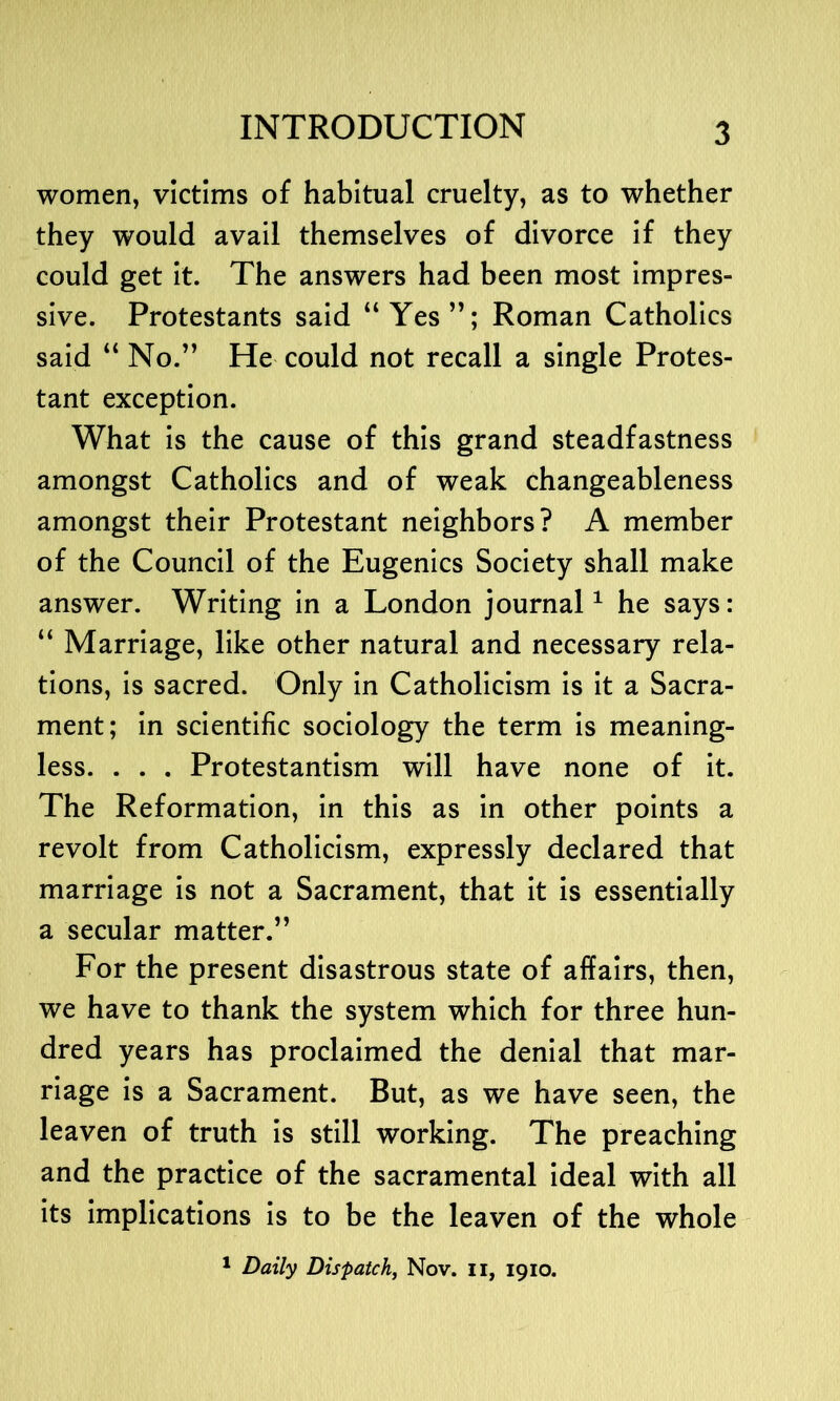 women, victims of habitual cruelty, as to whether they would avail themselves of divorce if they could get it. The answers had been most impres- sive. Protestants said “Yes”; Roman Catholics said “ No.” He could not recall a single Protes- tant exception. What is the cause of this grand steadfastness amongst Catholics and of weak changeableness amongst their Protestant neighbors? A member of the Council of the Eugenics Society shall make answer. Writing in a London journal1 he says: “ Marriage, like other natural and necessary rela- tions, is sacred. Only in Catholicism is it a Sacra- ment; in scientific sociology the term is meaning- less. . . . Protestantism will have none of it. The Reformation, in this as in other points a revolt from Catholicism, expressly declared that marriage is not a Sacrament, that it is essentially a secular matter.” For the present disastrous state of affairs, then, we have to thank the system which for three hun- dred years has proclaimed the denial that mar- riage is a Sacrament. But, as we have seen, the leaven of truth is still working. The preaching and the practice of the sacramental ideal with all its implications is to be the leaven of the whole 1 Daily Dispatch, Nov. II, 1910.