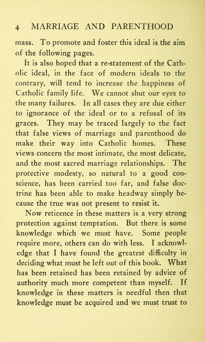 mass. To promote and foster this ideal is the aim of the following pages. It is also hoped that a re-statement of the Cath- olic ideal, in the face of modern ideals to the contrary, will tend to increase the happiness of Catholic family life. We cannot shut our eyes to the many failures. In all cases they are due either to ignorance of the ideal or to a refusal of its graces. They may be traced largely to the fact that false views of marriage and parenthood do make their way into Catholic homes. These views concern the most intimate, the most delicate, and the most sacred marriage relationships. The protective modesty, so natural to a good con- science, has been carried too far, and false doc- trine has been able to make headway simply be- cause the true was not present to resist it. Now reticence in these matters is a very strong protection against temptation. But there is some knowledge which we must have. Some people require more, others can do with less. I acknowl- edge that I have found the greatest difficulty in deciding what must be left out of this book. What has been retained has been retained by advice of authority much more competent than myself. If knowledge in these matters is needful then that knowledge must be acquired and we must trust to