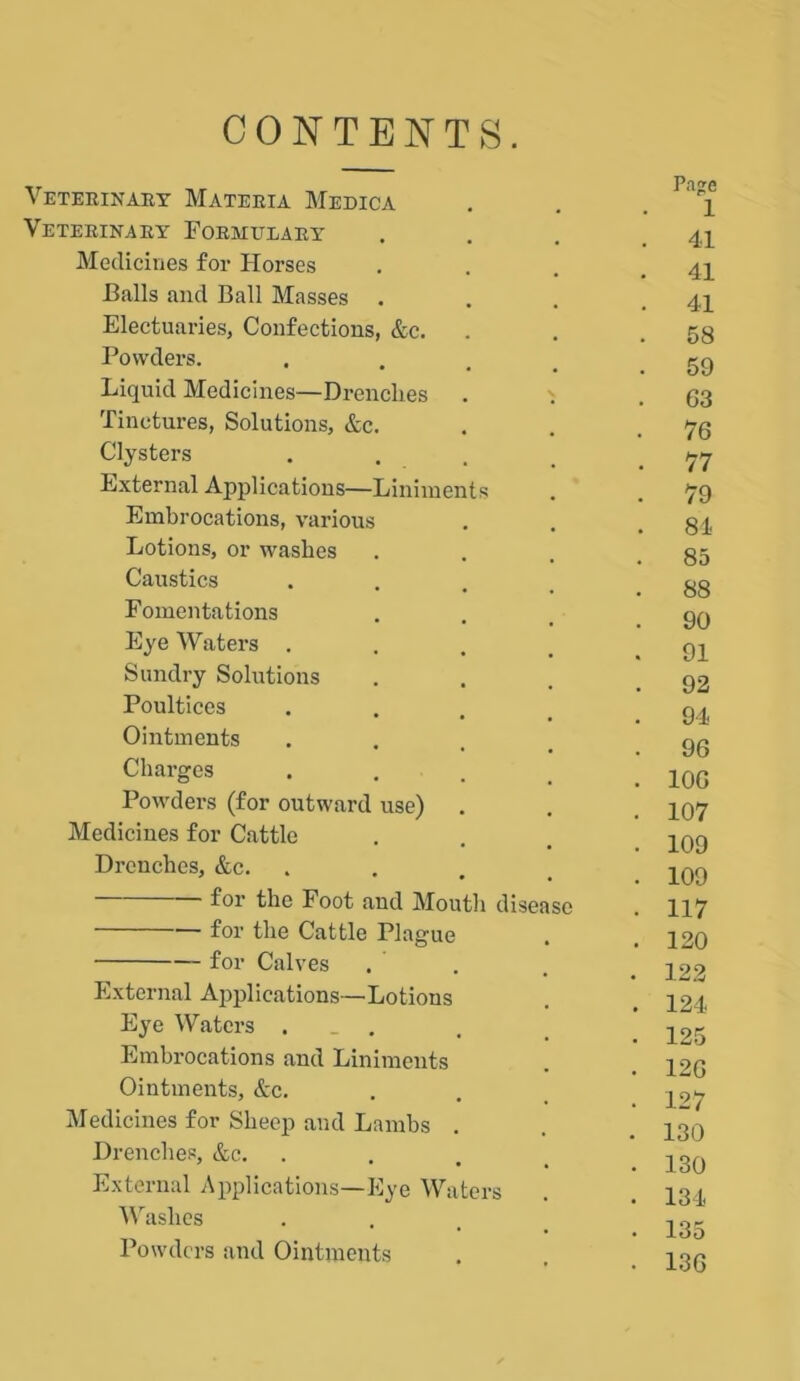 CONTENTS. Veterinary Materia Medica Veterinary Formulary Medicines for Horses Balls and Ball Masses . Electuaries, Confections, &c. Powders. Liquid Medicines—Drenches Tinctures, Solutions, &c. Clysters External Applications—Liniments Embrocations, various Lotions, or washes Caustics Fomentations Eye Waters . Sundry Solutions Poultices Ointments Charges Powders (for outward use) Medicines for Cattle Drenches, &c. for the Foot and Mouth for the Cattle Plague for Calves disease External Applications—Lotions Eye Waters , Embrocations and Liniments Ointments, &c. Medicines for Sheep and Lambs . Drenches, &c. External Applications—Eye Waters Washes Powders and Ointments Page 1 . 41 . 41 . 41 . 58 . 59 . 63 . 76 . 77 . 79 . 84 . 85 . 88 . 90 . 91 . 92 . 94 . 96 . 106 . 107 . 109 . 109 • 117 . 120 • 122 . 124 . 125 . 126 . 127 . 130 . 130 . 134 . 135 . 136
