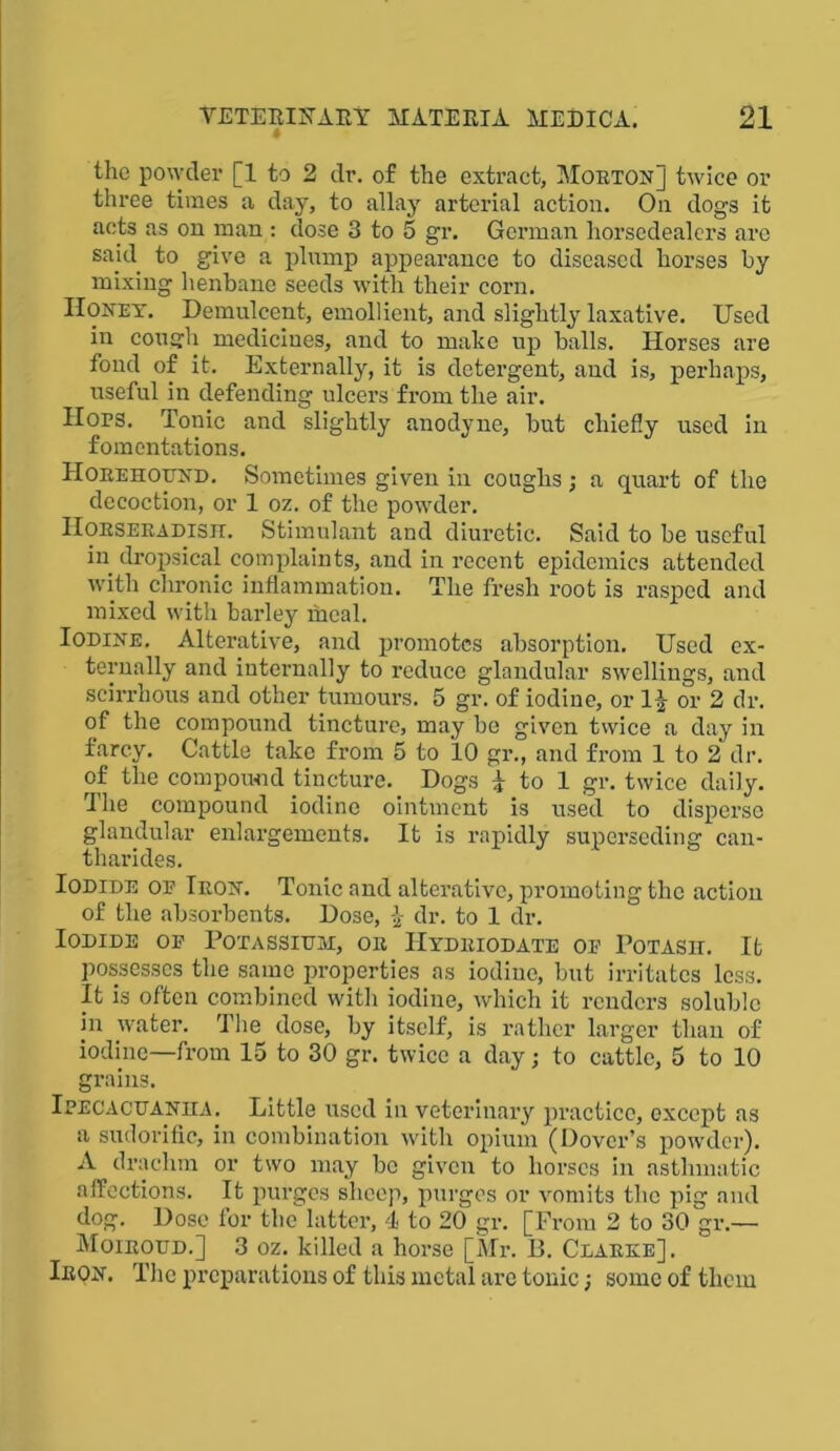 the powder [1 to 2 dr. of the extract, Morton] twice or three times a day, to allay arterial action. On dogs it acts as on man : dose 3 to 5 gr. German liorscdealcrs are sakl to give a plump appearance to diseased horses by mixing henbane seeds with their corn. Honey. Demulcent, emollient, and slightly laxative. Used in cough medicines, and to make up balls. Horses are fond of it. Externally, it is detergent, and is, perhaps, useful in defending ulcers from the air. Hops. Tonic and slightly anodyne, but chiefly used in fomentations. IIorehound. Sometimes given in coughs ; a quart of the decoction, or 1 oz. of the powder. Horseradish. Stimulant and diuretic. Said to be useful in dropsical complaints, and in recent epidemics attended with chronic inflammation. The fresh root is rasped and mixed with barley meal. Iodine. Alterative, and promotes absorption. Used ex- ternally and internally to reduce glandular swellings, and scirrhous and other tumours. 5 gr. of iodine, or 1^ or 2 dr. of the compound tincture, may be given twice a day in farcy. Cattle take from 5 to 10 gr., and from 1 to 2 dr. of the compound tincture. Dogs i to 1 gr. twice daily. The compound iodine ointment is used to disperse glandular enlargements. It is rapidly superseding can- tharides. Iodide op Iron. Tonic and alterative, promoting the action of the absorbents. Dose, £ dr. to 1 dr. Iodide op Potassium, or IIydriodate op Potash. It possesses the same properties as iodine, but irritates less. It is often combined with iodine, which it renders soluble in water. The dose, by itself, is rather larger than of iodine—from 15 to 30 gr. twice a day; to cattle, 5 to 10 grains. Ipecacuanha. Little used in veterinary practice, oxcept as a sudorific, in combination with opium (Dover’s powder). A drachm or two may be given to horses in asthmatic affections. It purges sheep, purges or vomits the pig and dog. Dose for the latter, 4 to 20 gr. [From 2 to 30 gr.— Moiroud.] 3 oz. killed a horse [Mr. B. Clarke], Iron. The preparations of this metal are tonic; some of them