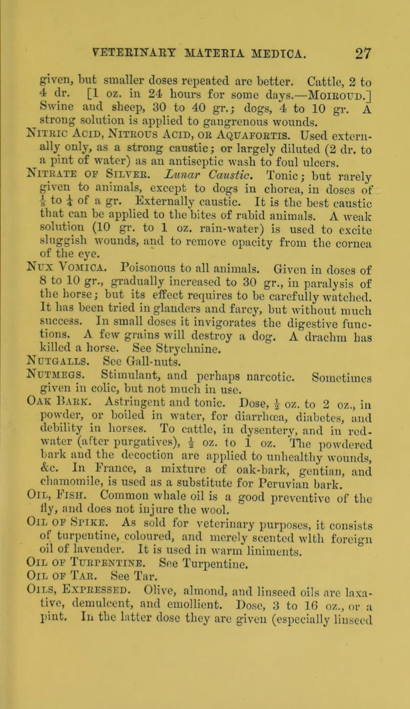 given, but smaller doses repeated are better. Cattle, 2 to 4 dr. [1 oz. in 24 hours for some days.—Moiroud.] Swine and sheep, 30 to 40 gr.; dogs, 4 to 10 gr. A strong solution is applied to gangrenous wounds. Nitric Acid, Nitrous Acid, or Aquafortis. Used extern- ally only, as a strong caustic; or largely diluted (2 dr. to a pint of water) as an antiseptic wash to foul ulcers. Nitrate of Silver. Lunar Caustic. Tonic; but rarely given to animals, except to dogs in chorea, in doses of i to 4 of a gr. Externally caustic. It is the best caustic that can be applied to the bites of rabid animals. A weak solution (10 gr. to 1 oz. rain-water) is used to excite sluggish wounds, and to remove opacity from the cornea of the eye. Nux Vomica. Poisonous to all animals. Given in doses of 8 to 10 gr., gradually increased to 30 gr., in paralysis of the horse; but its effect requires to be carefully watched. It has been tried in glanders and farcy, but without much success. In small doses it invigorates the digestive func- tions. A few grains will destroy a dog. A drachm has killed a horse. See Strychnine. Nutgalls. See Gall-nuts. Nutmegs. Stimulant, and perhaps narcotic. Sometimes given in colic, but not much in use. Oak Bark. Astringent and tonic. Dose, oz. to 2 oz., in powder, or boiled in water, for diarrhoea, diabetes, and debility in horses. To cattle, in dysentery, and in red- water (after purgatives), \ oz. to 1 oz. The powdered bark and the decoction are applied to unhealthy wounds, &c. In France, a mixture of oak-bark, gentian, and chamomile, is used as a substitute for Peruvian bark. Oil, Fish. Common whale oil is a good preventive of the tiy, and does not injure the wool. Oil of Spike. As sold for veterinary purposes, it consists of turpentine, coloured, and merely scented with foreign oil of lavender. It is used in warm liniments. Oil of Turpentine. See Turpentine. Oil of Tar. See Tar. Oils, Expressed. Olive, almond, and linseed oils are laxa- tive, demulcent, and emollient. Dose, 3 to 16 oz., or a pint. In the latter dose they are given (especially linseed